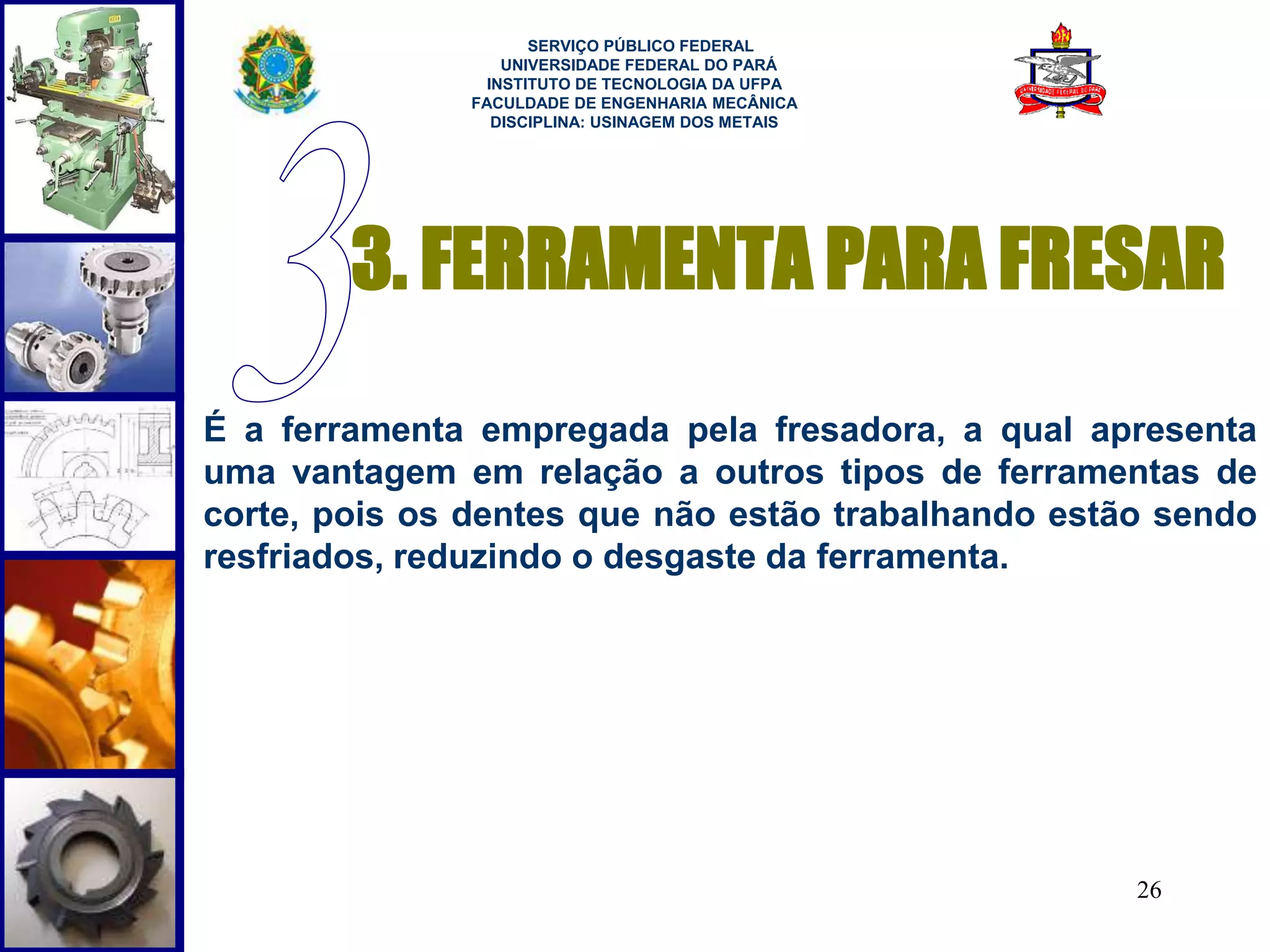 3. FERRAMENTA PARA FRESAR 
É a ferramenta empregada pela fresadora, a qual apresenta 
uma vantagem em relação a outros tipos de ferramentas de 
corte, pois os dentes que não estão trabalhando estão sendo 
resfriados, reduzindo o desgaste da ferramenta. 
26 
SERVIÇO PÚBLICO FEDERAL 
UNIVERSIDADE FEDERAL DO PARÁ 
INSTITUTO DE TECNOLOGIA DA UFPA 
FACULDADE DE ENGENHARIA MECÂNICA 
DISCIPLINA: USINAGEM DOS METAIS 
 