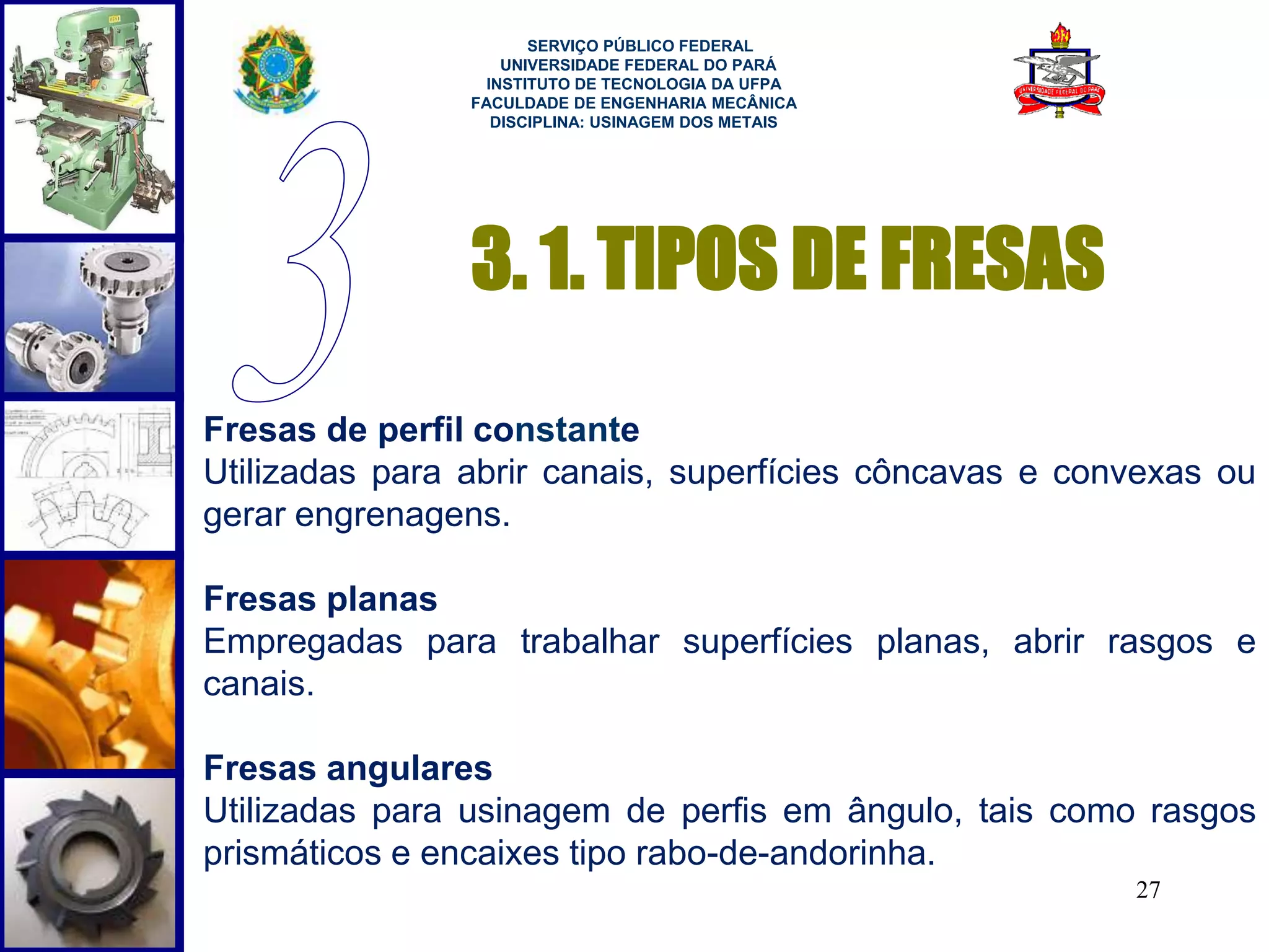 27 
SERVIÇO PÚBLICO FEDERAL 
UNIVERSIDADE FEDERAL DO PARÁ 
INSTITUTO DE TECNOLOGIA DA UFPA 
FACULDADE DE ENGENHARIA MECÂNICA 
DISCIPLINA: USINAGEM DOS METAIS 
3. 1. TIPOS DE FRESAS 
Fresas de perfil constante 
Utilizadas para abrir canais, superfícies côncavas e convexas ou 
gerar engrenagens. 
Fresas planas 
Empregadas para trabalhar superfícies planas, abrir rasgos e 
canais. 
Fresas angulares 
Utilizadas para usinagem de perfis em ângulo, tais como rasgos 
prismáticos e encaixes tipo rabo-de-andorinha. 
 