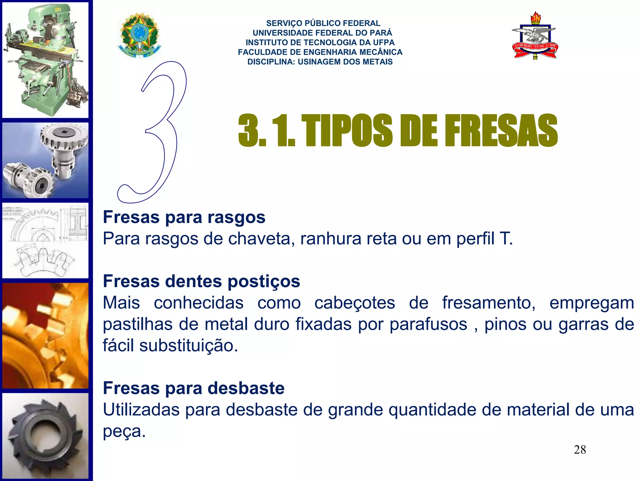 28 
SERVIÇO PÚBLICO FEDERAL 
UNIVERSIDADE FEDERAL DO PARÁ 
INSTITUTO DE TECNOLOGIA DA UFPA 
FACULDADE DE ENGENHARIA MECÂNICA 
DISCIPLINA: USINAGEM DOS METAIS 
3. 1. TIPOS DE FRESAS 
Fresas para rasgos 
Para rasgos de chaveta, ranhura reta ou em perfil T. 
Fresas dentes postiços 
Mais conhecidas como cabeçotes de fresamento, empregam 
pastilhas de metal duro fixadas por parafusos , pinos ou garras de 
fácil substituição. 
Fresas para desbaste 
Utilizadas para desbaste de grande quantidade de material de uma 
peça. 
 