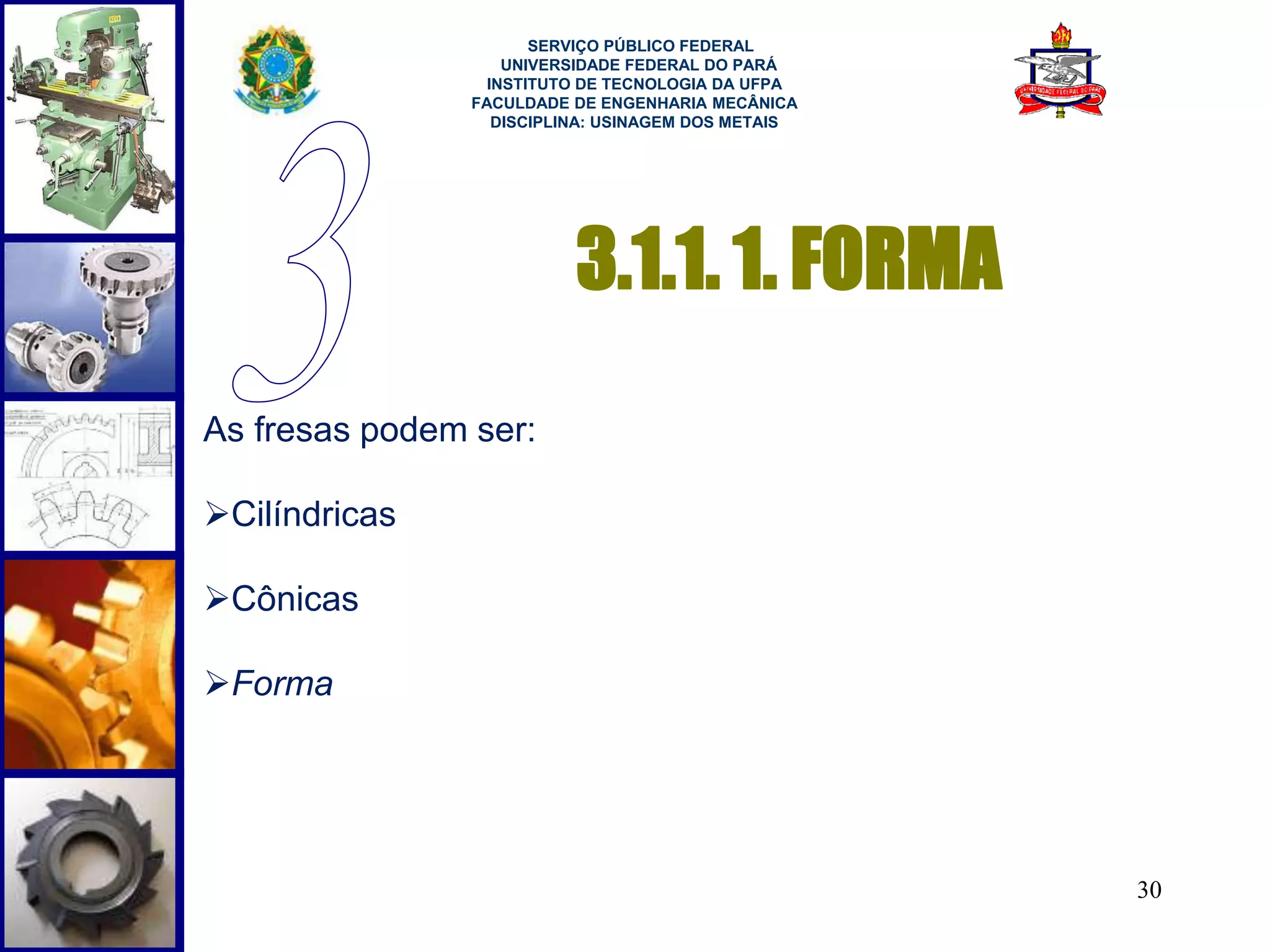 30 
3.1.1. 1. FORMA 
As fresas podem ser: 
Cilíndricas 
Cônicas 
Forma 
SERVIÇO PÚBLICO FEDERAL 
UNIVERSIDADE FEDERAL DO PARÁ 
INSTITUTO DE TECNOLOGIA DA UFPA 
FACULDADE DE ENGENHARIA MECÂNICA 
DISCIPLINA: USINAGEM DOS METAIS 
 