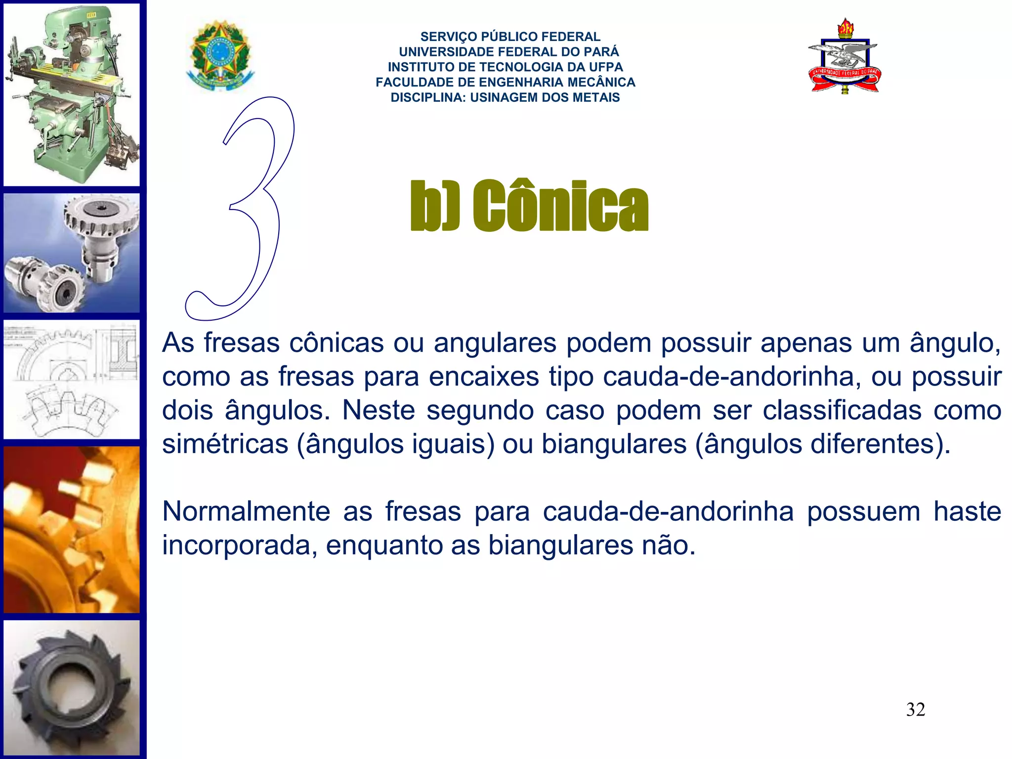 32 
SERVIÇO PÚBLICO FEDERAL 
UNIVERSIDADE FEDERAL DO PARÁ 
INSTITUTO DE TECNOLOGIA DA UFPA 
FACULDADE DE ENGENHARIA MECÂNICA 
DISCIPLINA: USINAGEM DOS METAIS 
b) Cônica 
As fresas cônicas ou angulares podem possuir apenas um ângulo, 
como as fresas para encaixes tipo cauda-de-andorinha, ou possuir 
dois ângulos. Neste segundo caso podem ser classificadas como 
simétricas (ângulos iguais) ou biangulares (ângulos diferentes). 
Normalmente as fresas para cauda-de-andorinha possuem haste 
incorporada, enquanto as biangulares não. 
 