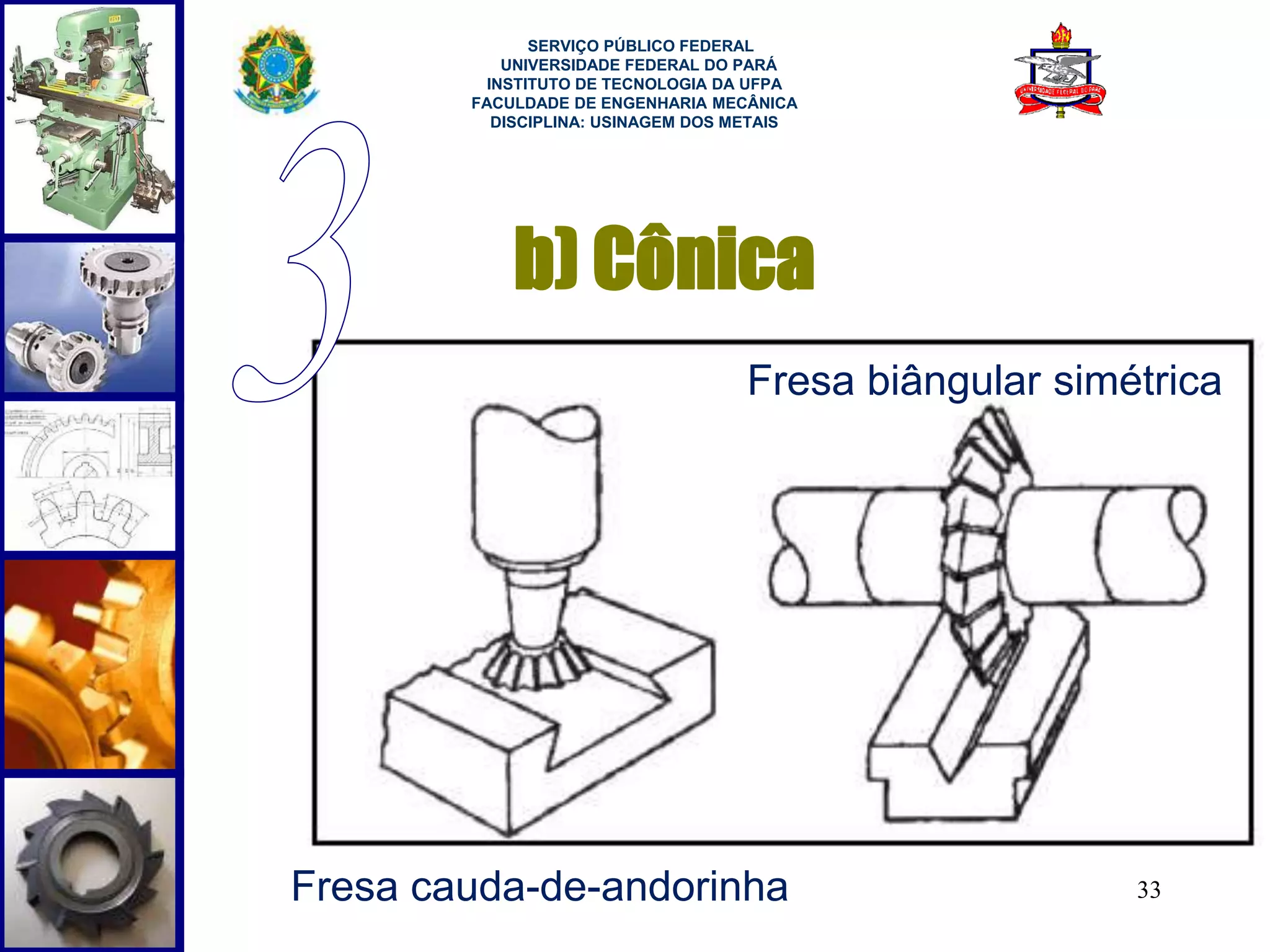 Fresa biângular simétrica 
33 
SERVIÇO PÚBLICO FEDERAL 
UNIVERSIDADE FEDERAL DO PARÁ 
INSTITUTO DE TECNOLOGIA DA UFPA 
FACULDADE DE ENGENHARIA MECÂNICA 
DISCIPLINA: USINAGEM DOS METAIS 
b) Cônica 
Fresa cauda-de-andorinha 
 