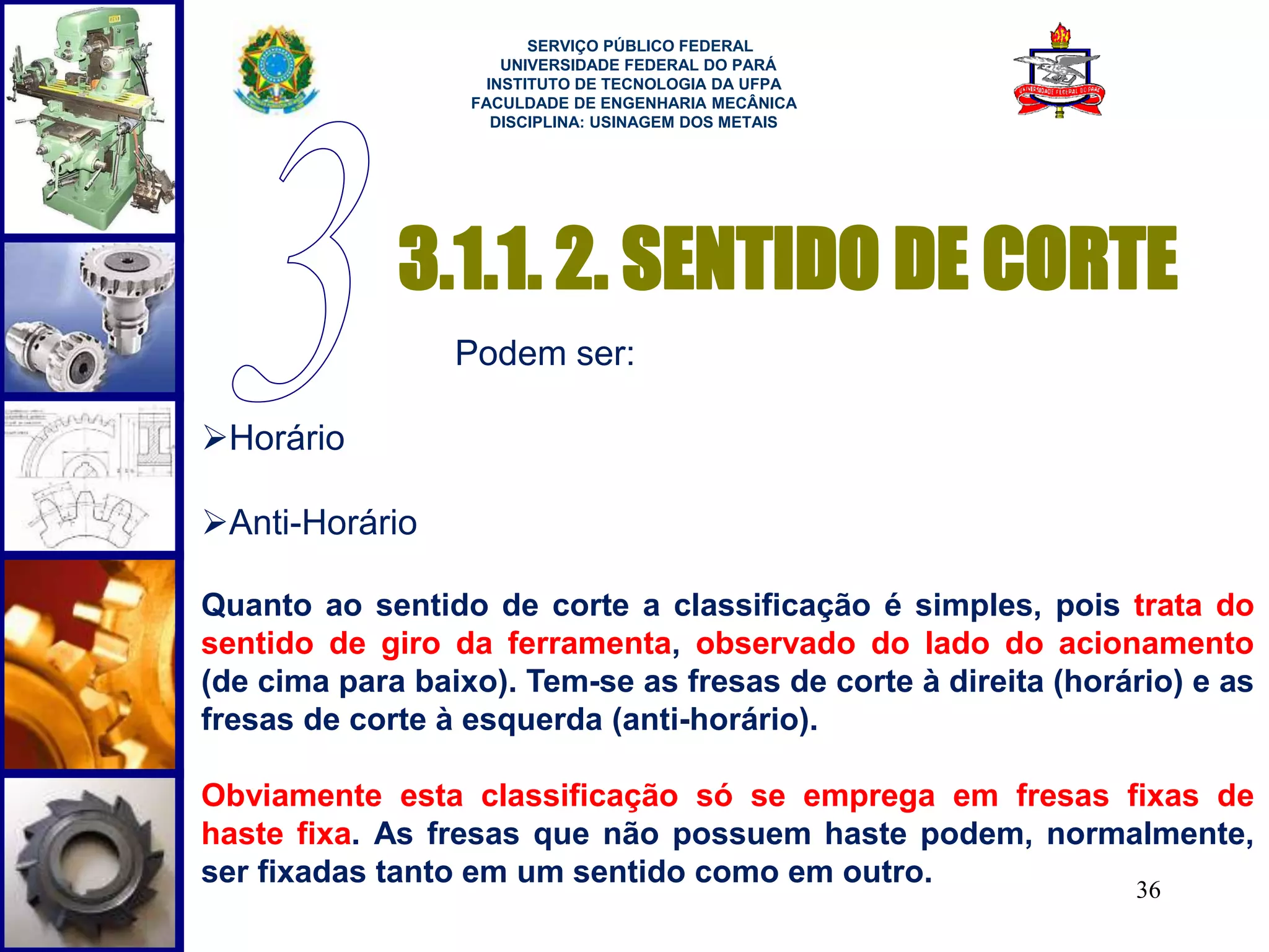 SERVIÇO PÚBLICO FEDERAL 
UNIVERSIDADE FEDERAL DO PARÁ 
INSTITUTO DE TECNOLOGIA DA UFPA 
FACULDADE DE ENGENHARIA MECÂNICA 
DISCIPLINA: USINAGEM DOS METAIS 
3.1.1. 2. SENTIDO DE CORTE 
36 
Podem ser: 
Horário 
Anti-Horário 
Quanto ao sentido de corte a classificação é simples, pois trata do 
sentido de giro da ferramenta, observado do lado do acionamento 
(de cima para baixo). Tem-se as fresas de corte à direita (horário) e as 
fresas de corte à esquerda (anti-horário). 
Obviamente esta classificação só se emprega em fresas fixas de 
haste fixa. As fresas que não possuem haste podem, normalmente, 
ser fixadas tanto em um sentido como em outro. 
 