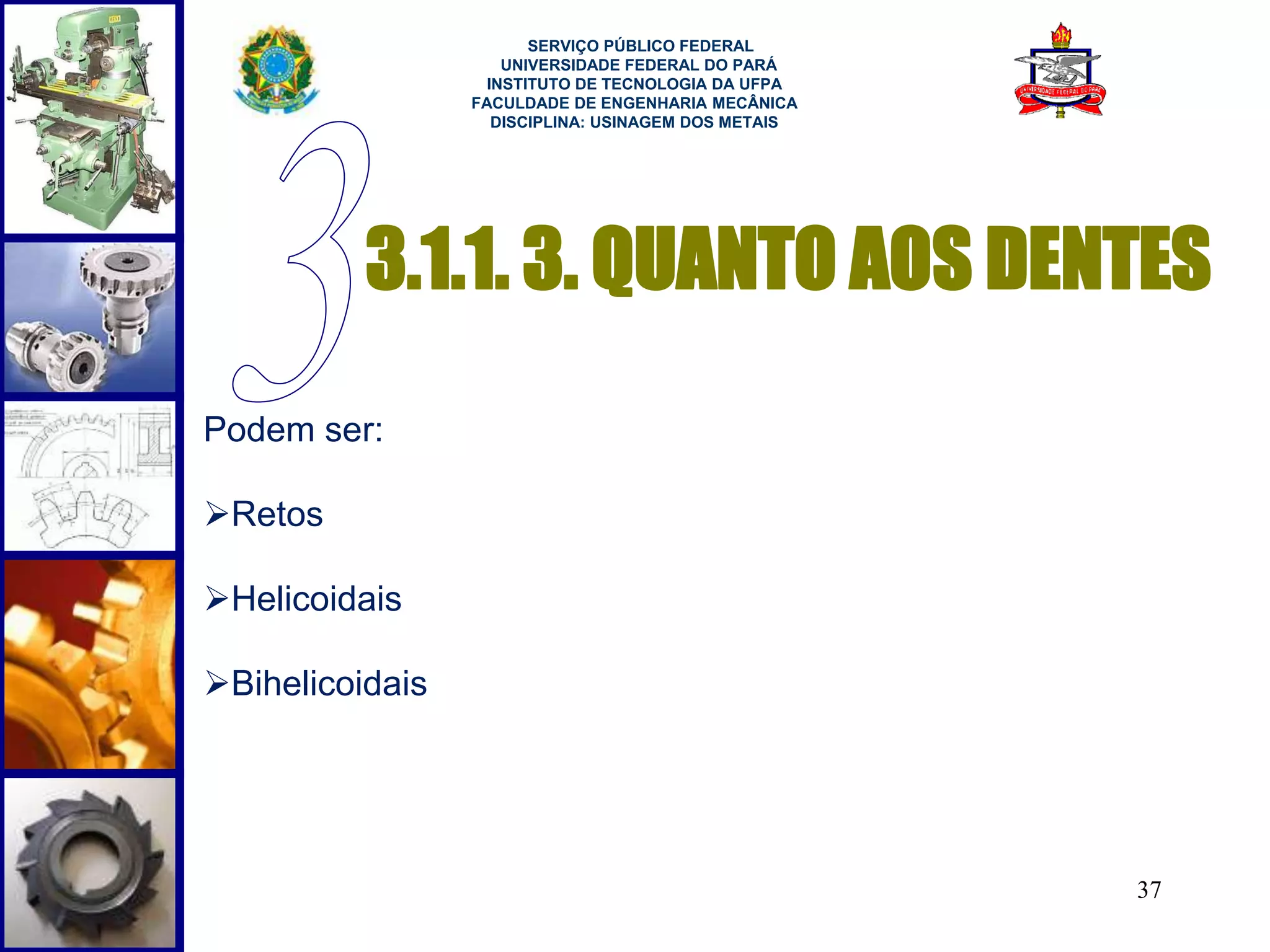 3.1.1. 3. QUANTO AOS DENTES 
37 
Podem ser: 
Retos 
Helicoidais 
Bihelicoidais 
SERVIÇO PÚBLICO FEDERAL 
UNIVERSIDADE FEDERAL DO PARÁ 
INSTITUTO DE TECNOLOGIA DA UFPA 
FACULDADE DE ENGENHARIA MECÂNICA 
DISCIPLINA: USINAGEM DOS METAIS 
 