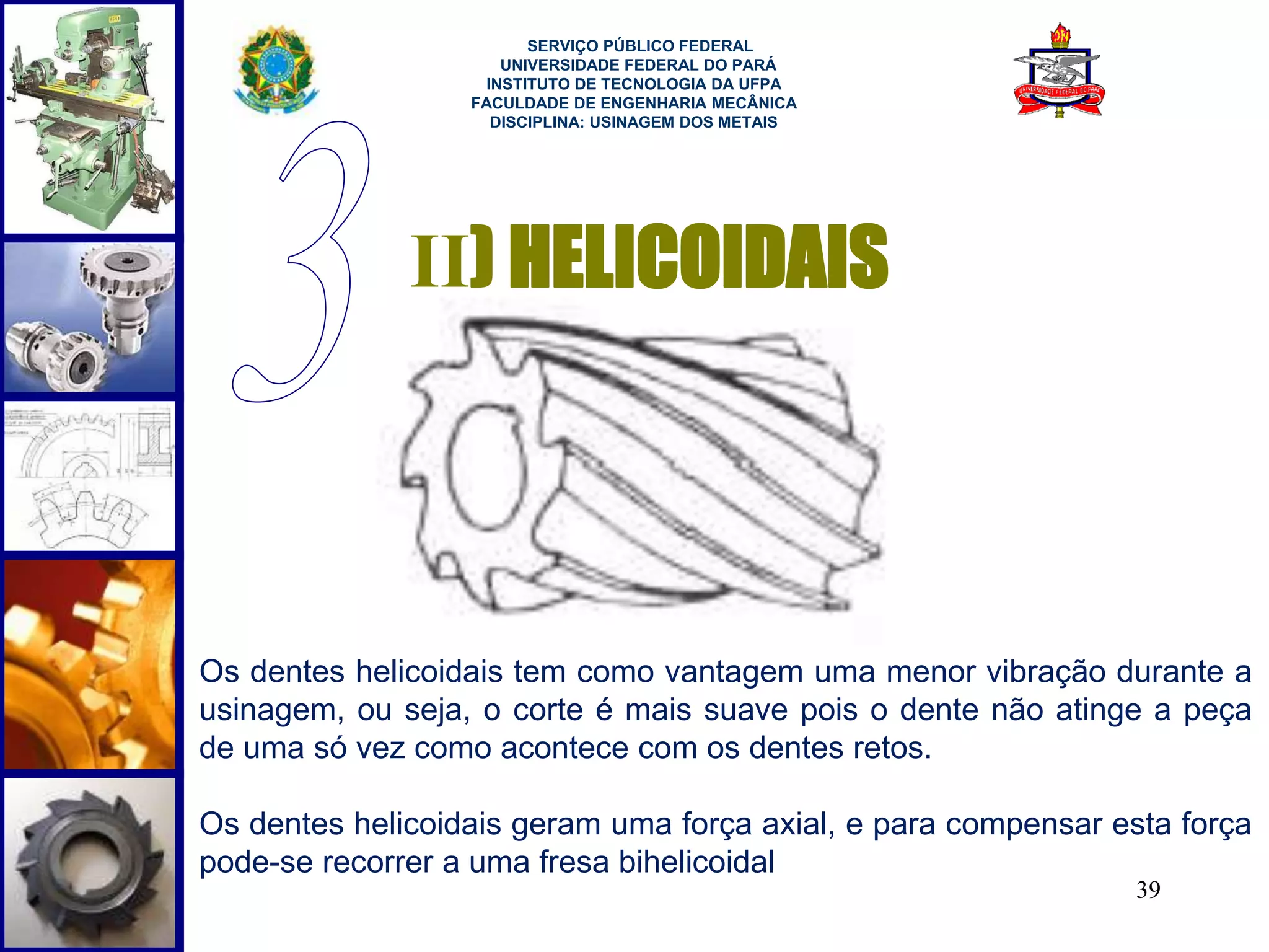 39 
SERVIÇO PÚBLICO FEDERAL 
UNIVERSIDADE FEDERAL DO PARÁ 
INSTITUTO DE TECNOLOGIA DA UFPA 
FACULDADE DE ENGENHARIA MECÂNICA 
DISCIPLINA: USINAGEM DOS METAIS 
II) HELICOIDAIS 
Os dentes helicoidais tem como vantagem uma menor vibração durante a 
usinagem, ou seja, o corte é mais suave pois o dente não atinge a peça 
de uma só vez como acontece com os dentes retos. 
Os dentes helicoidais geram uma força axial, e para compensar esta força 
pode-se recorrer a uma fresa bihelicoidal 
 