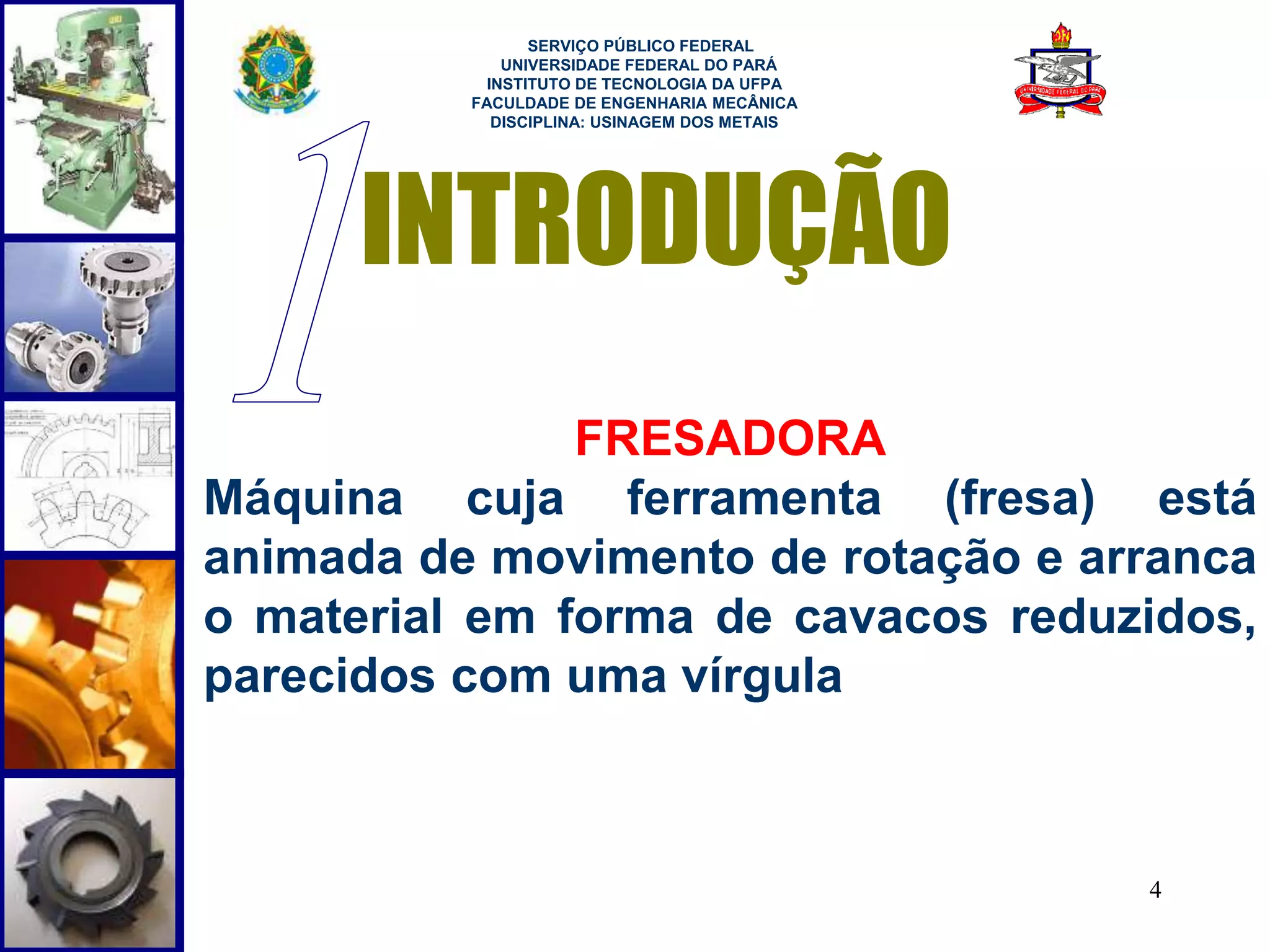 4 
SERVIÇO PÚBLICO FEDERAL 
UNIVERSIDADE FEDERAL DO PARÁ 
INSTITUTO DE TECNOLOGIA DA UFPA 
FACULDADE DE ENGENHARIA MECÂNICA 
DISCIPLINA: USINAGEM DOS METAIS 
INTRODUÇÃO 
FRESADORA 
Máquina cuja ferramenta (fresa) está 
animada de movimento de rotação e arranca 
o material em forma de cavacos reduzidos, 
parecidos com uma vírgula 
 