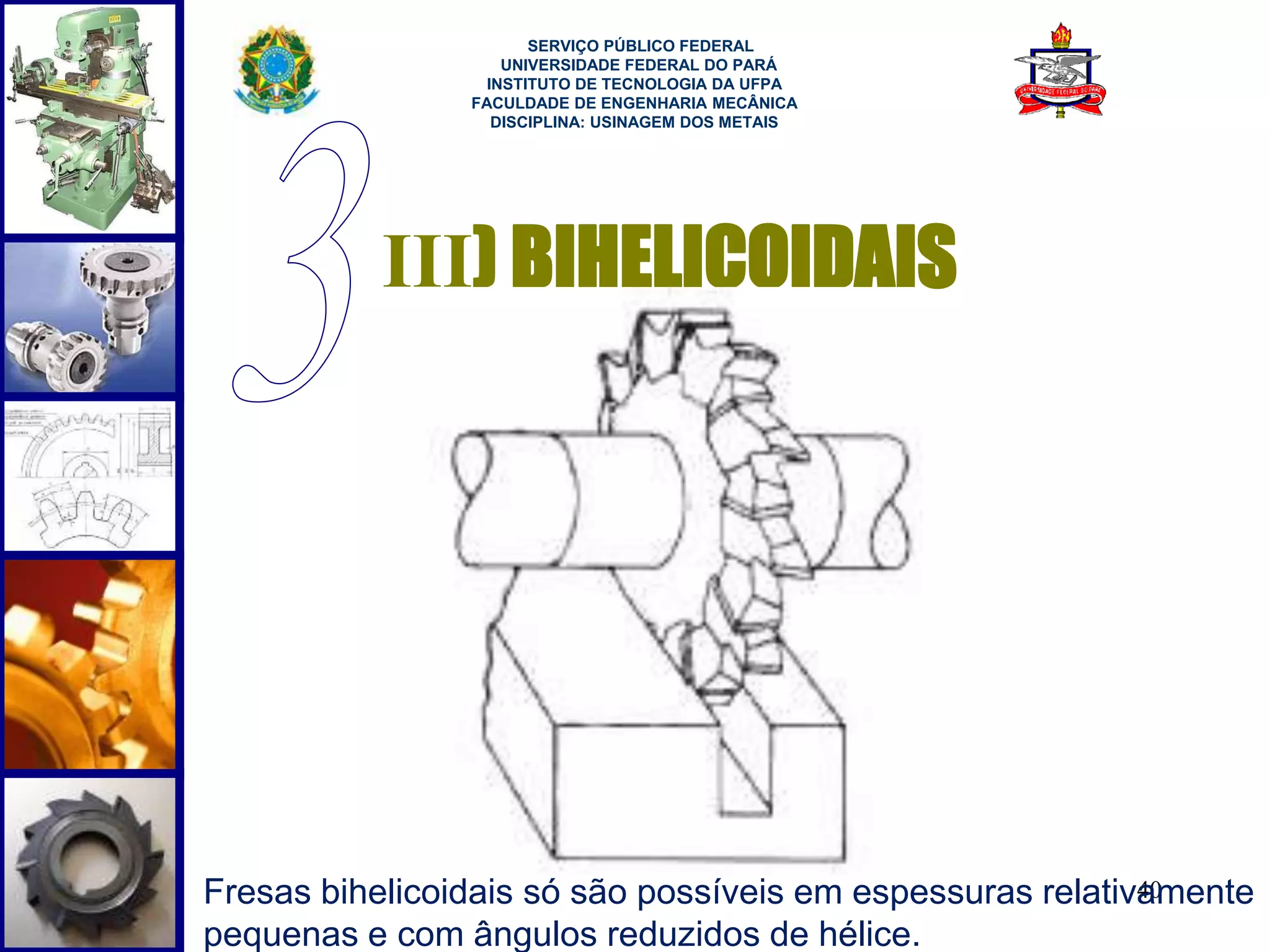 40 
SERVIÇO PÚBLICO FEDERAL 
UNIVERSIDADE FEDERAL DO PARÁ 
INSTITUTO DE TECNOLOGIA DA UFPA 
FACULDADE DE ENGENHARIA MECÂNICA 
DISCIPLINA: USINAGEM DOS METAIS 
III) BIHELICOIDAIS 
Fresas bihelicoidais só são possíveis em espessuras relativamente 
pequenas e com ângulos reduzidos de hélice. 
 