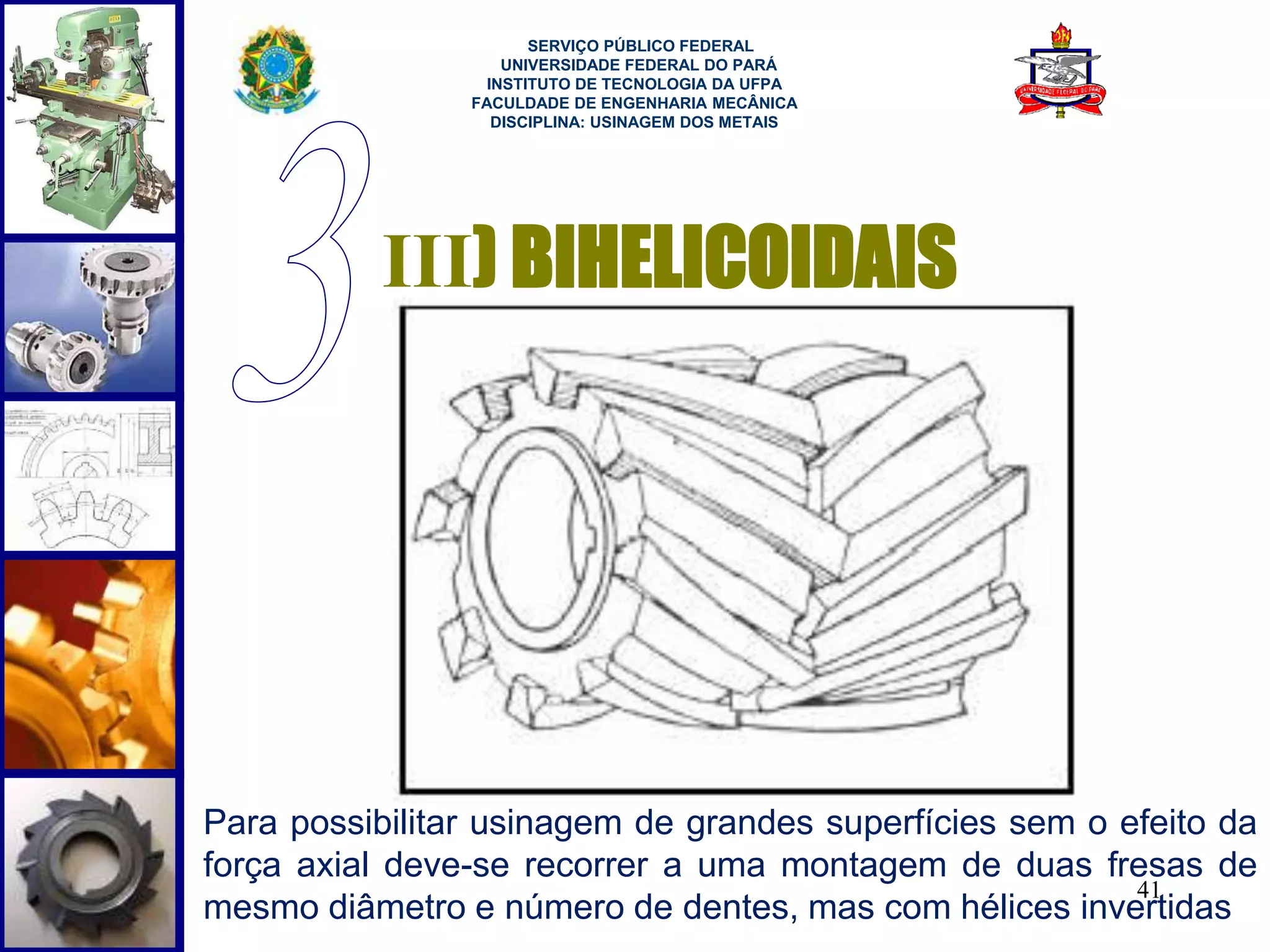 41 
SERVIÇO PÚBLICO FEDERAL 
UNIVERSIDADE FEDERAL DO PARÁ 
INSTITUTO DE TECNOLOGIA DA UFPA 
FACULDADE DE ENGENHARIA MECÂNICA 
DISCIPLINA: USINAGEM DOS METAIS 
III) BIHELICOIDAIS 
Para possibilitar usinagem de grandes superfícies sem o efeito da 
força axial deve-se recorrer a uma montagem de duas fresas de 
mesmo diâmetro e número de dentes, mas com hélices invertidas 
 