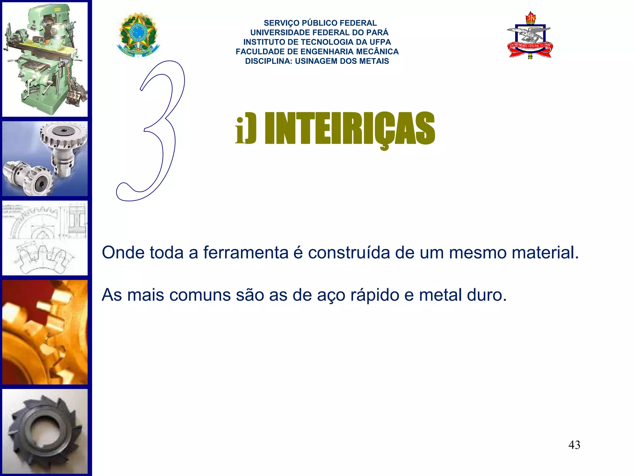 43 
SERVIÇO PÚBLICO FEDERAL 
UNIVERSIDADE FEDERAL DO PARÁ 
INSTITUTO DE TECNOLOGIA DA UFPA 
FACULDADE DE ENGENHARIA MECÂNICA 
DISCIPLINA: USINAGEM DOS METAIS 
i) INTEIRIÇAS 
Onde toda a ferramenta é construída de um mesmo material. 
As mais comuns são as de aço rápido e metal duro. 
 