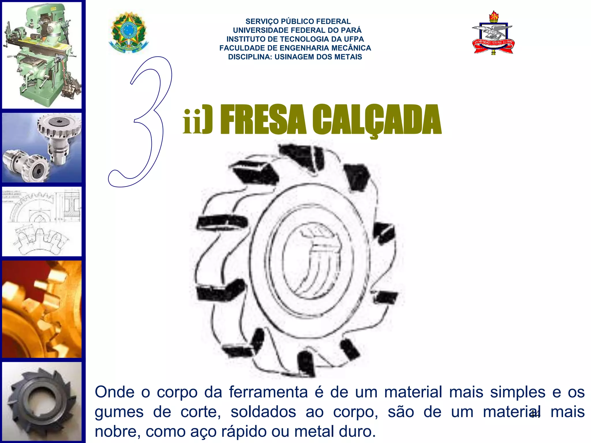 44 
SERVIÇO PÚBLICO FEDERAL 
UNIVERSIDADE FEDERAL DO PARÁ 
INSTITUTO DE TECNOLOGIA DA UFPA 
FACULDADE DE ENGENHARIA MECÂNICA 
DISCIPLINA: USINAGEM DOS METAIS 
ii) FRESA CALÇADA 
Onde o corpo da ferramenta é de um material mais simples e os 
gumes de corte, soldados ao corpo, são de um material mais 
nobre, como aço rápido ou metal duro. 
 