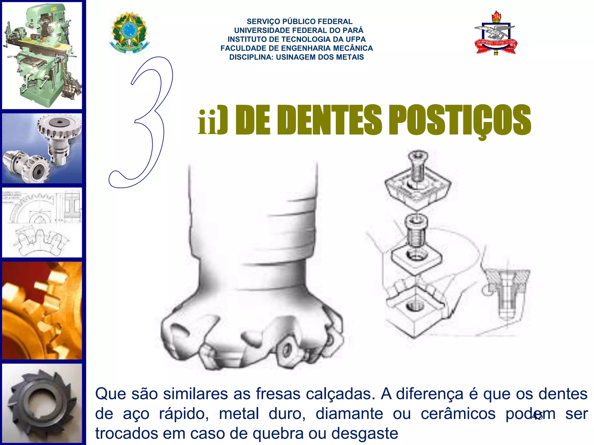 45 
SERVIÇO PÚBLICO FEDERAL 
UNIVERSIDADE FEDERAL DO PARÁ 
INSTITUTO DE TECNOLOGIA DA UFPA 
FACULDADE DE ENGENHARIA MECÂNICA 
DISCIPLINA: USINAGEM DOS METAIS 
ii) DE DENTES POSTIÇOS 
Que são similares as fresas calçadas. A diferença é que os dentes 
de aço rápido, metal duro, diamante ou cerâmicos podem ser 
trocados em caso de quebra ou desgaste 
 