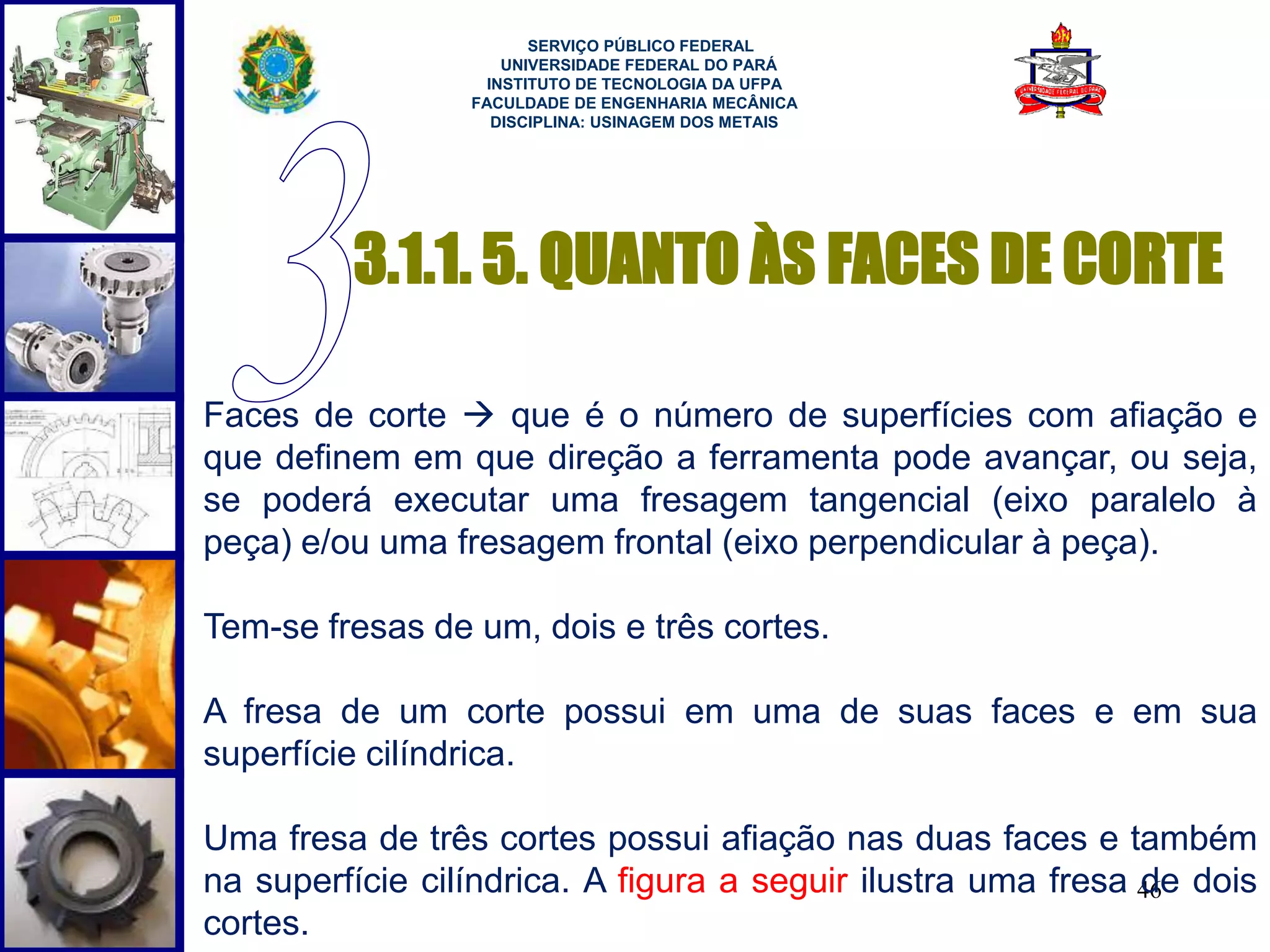 SERVIÇO PÚBLICO FEDERAL 
UNIVERSIDADE FEDERAL DO PARÁ 
INSTITUTO DE TECNOLOGIA DA UFPA 
FACULDADE DE ENGENHARIA MECÂNICA 
DISCIPLINA: USINAGEM DOS METAIS 
3.1.1. 5. QUANTO ÀS FACES DE CORTE 
Faces de corte  que é o número de superfícies com afiação e 
que definem em que direção a ferramenta pode avançar, ou seja, 
se poderá executar uma fresagem tangencial (eixo paralelo à 
peça) e/ou uma fresagem frontal (eixo perpendicular à peça). 
46 
Tem-se fresas de um, dois e três cortes. 
A fresa de um corte possui em uma de suas faces e em sua 
superfície cilíndrica. 
Uma fresa de três cortes possui afiação nas duas faces e também 
na superfície cilíndrica. A figura a seguir ilustra uma fresa de dois 
cortes. 
 