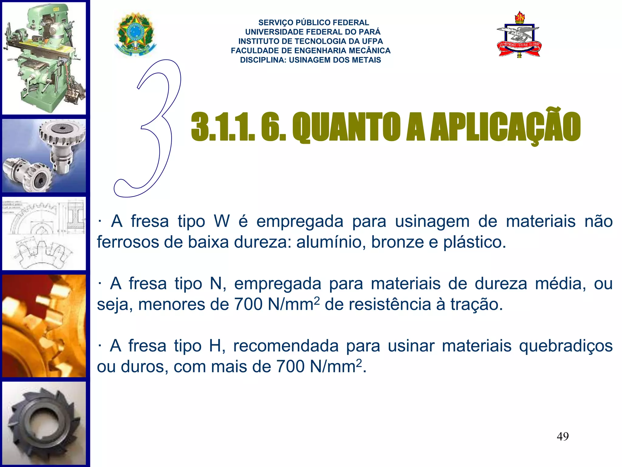 3.1.1. 6. QUANTO A APLICAÇÃO 
· A fresa tipo W é empregada para usinagem de materiais não 
ferrosos de baixa dureza: alumínio, bronze e plástico. 
· A fresa tipo N, empregada para materiais de dureza média, ou 
seja, menores de 700 N/mm2 de resistência à tração. 
· A fresa tipo H, recomendada para usinar materiais quebradiços 
ou duros, com mais de 700 N/mm2. 
49 
SERVIÇO PÚBLICO FEDERAL 
UNIVERSIDADE FEDERAL DO PARÁ 
INSTITUTO DE TECNOLOGIA DA UFPA 
FACULDADE DE ENGENHARIA MECÂNICA 
DISCIPLINA: USINAGEM DOS METAIS 
 