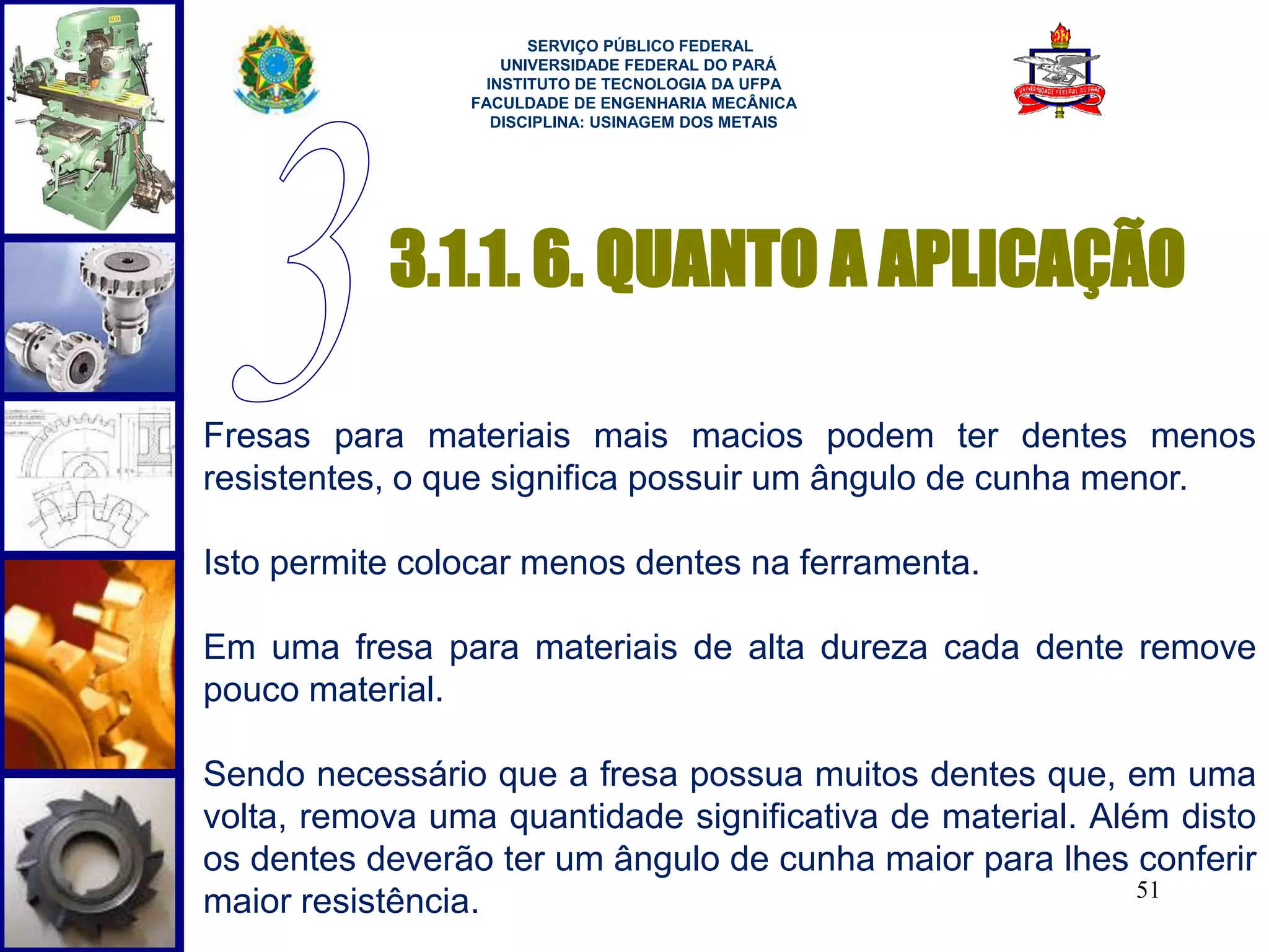 3.1.1. 6. QUANTO A APLICAÇÃO 
51 
SERVIÇO PÚBLICO FEDERAL 
UNIVERSIDADE FEDERAL DO PARÁ 
INSTITUTO DE TECNOLOGIA DA UFPA 
FACULDADE DE ENGENHARIA MECÂNICA 
DISCIPLINA: USINAGEM DOS METAIS 
Fresas para materiais mais macios podem ter dentes menos 
resistentes, o que significa possuir um ângulo de cunha menor. 
Isto permite colocar menos dentes na ferramenta. 
Em uma fresa para materiais de alta dureza cada dente remove 
pouco material. 
Sendo necessário que a fresa possua muitos dentes que, em uma 
volta, remova uma quantidade significativa de material. Além disto 
os dentes deverão ter um ângulo de cunha maior para lhes conferir 
maior resistência. 
 