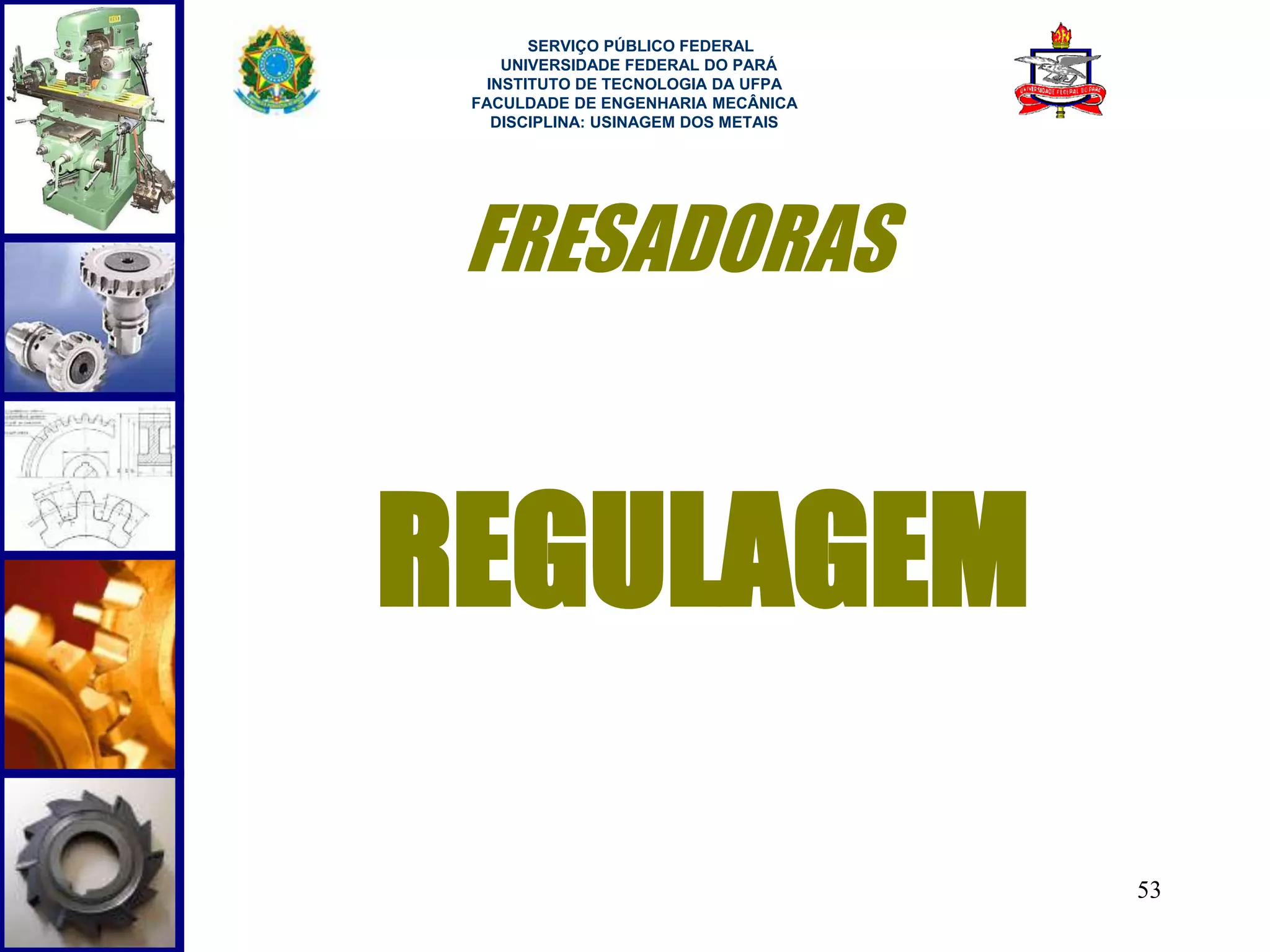 53 
SERVIÇO PÚBLICO FEDERAL 
UNIVERSIDADE FEDERAL DO PARÁ 
INSTITUTO DE TECNOLOGIA DA UFPA 
FACULDADE DE ENGENHARIA MECÂNICA 
DISCIPLINA: USINAGEM DOS METAIS 
FRESADORAS 
REGULAGEM 
 