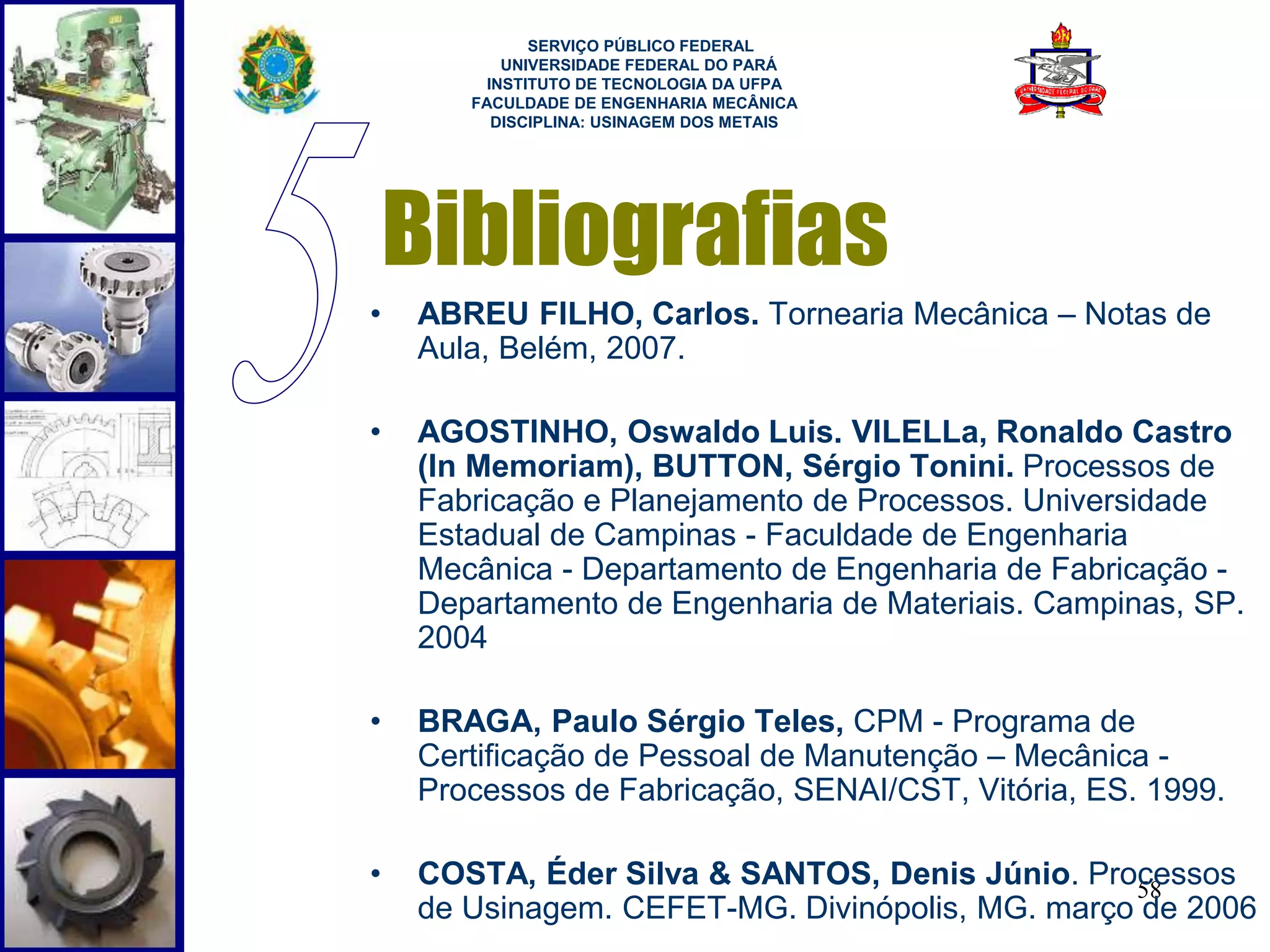 SERVIÇO PÚBLICO FEDERAL 
UNIVERSIDADE FEDERAL DO PARÁ 
INSTITUTO DE TECNOLOGIA DA UFPA 
FACULDADE DE ENGENHARIA MECÂNICA 
DISCIPLINA: USINAGEM DOS METAIS 
Bibliografias 
• ABREU FILHO, Carlos. Tornearia Mecânica – Notas de 
58 
Aula, Belém, 2007. 
• AGOSTINHO, Oswaldo Luis. VILELLa, Ronaldo Castro 
(In Memoriam), BUTTON, Sérgio Tonini. Processos de 
Fabricação e Planejamento de Processos. Universidade 
Estadual de Campinas - Faculdade de Engenharia 
Mecânica - Departamento de Engenharia de Fabricação - 
Departamento de Engenharia de Materiais. Campinas, SP. 
2004 
• BRAGA, Paulo Sérgio Teles, CPM - Programa de 
Certificação de Pessoal de Manutenção – Mecânica - 
Processos de Fabricação, SENAI/CST, Vitória, ES. 1999. 
• COSTA, Éder Silva & SANTOS, Denis Júnio. Processos 
de Usinagem. CEFET-MG. Divinópolis, MG. março de 2006 
 