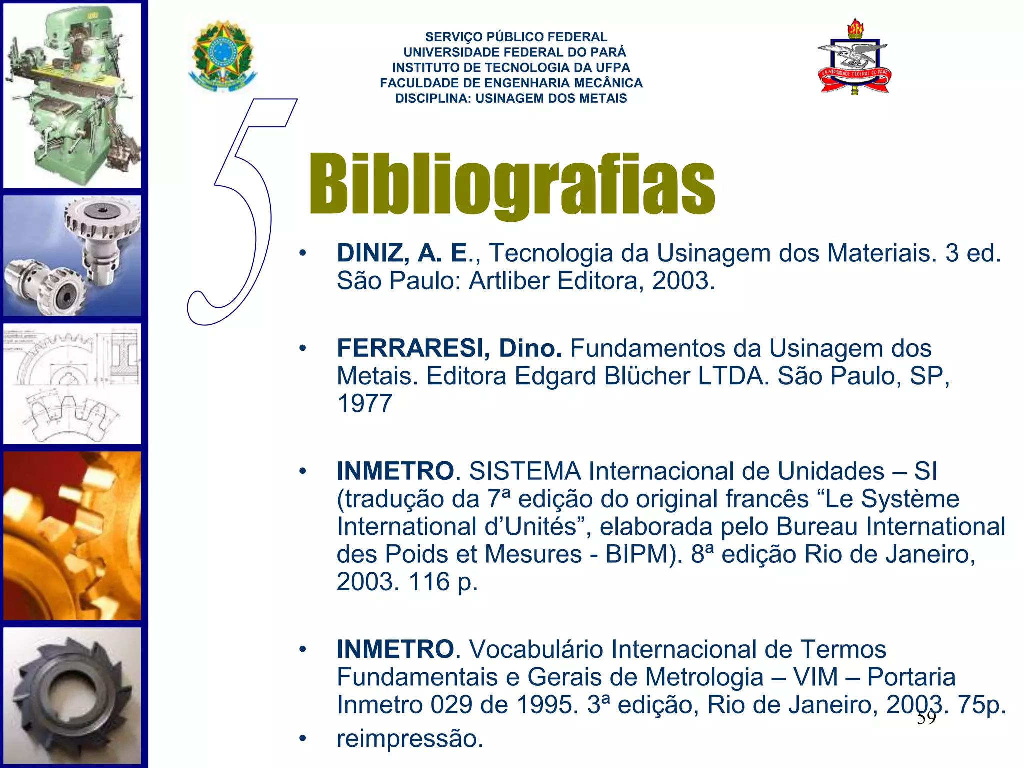 SERVIÇO PÚBLICO FEDERAL 
UNIVERSIDADE FEDERAL DO PARÁ 
INSTITUTO DE TECNOLOGIA DA UFPA 
FACULDADE DE ENGENHARIA MECÂNICA 
DISCIPLINA: USINAGEM DOS METAIS 
Bibliografias 
• DINIZ, A. E., Tecnologia da Usinagem dos Materiais. 3 ed. 
59 
São Paulo: Artliber Editora, 2003. 
• FERRARESI, Dino. Fundamentos da Usinagem dos 
Metais. Editora Edgard Blücher LTDA. São Paulo, SP, 
1977 
• INMETRO. SISTEMA Internacional de Unidades – SI 
(tradução da 7ª edição do original francês “Le Système 
International d’Unités”, elaborada pelo Bureau International 
des Poids et Mesures - BIPM). 8ª edição Rio de Janeiro, 
2003. 116 p. 
• INMETRO. Vocabulário Internacional de Termos 
Fundamentais e Gerais de Metrologia – VIM – Portaria 
Inmetro 029 de 1995. 3ª edição, Rio de Janeiro, 2003. 75p. 
• reimpressão. 
 