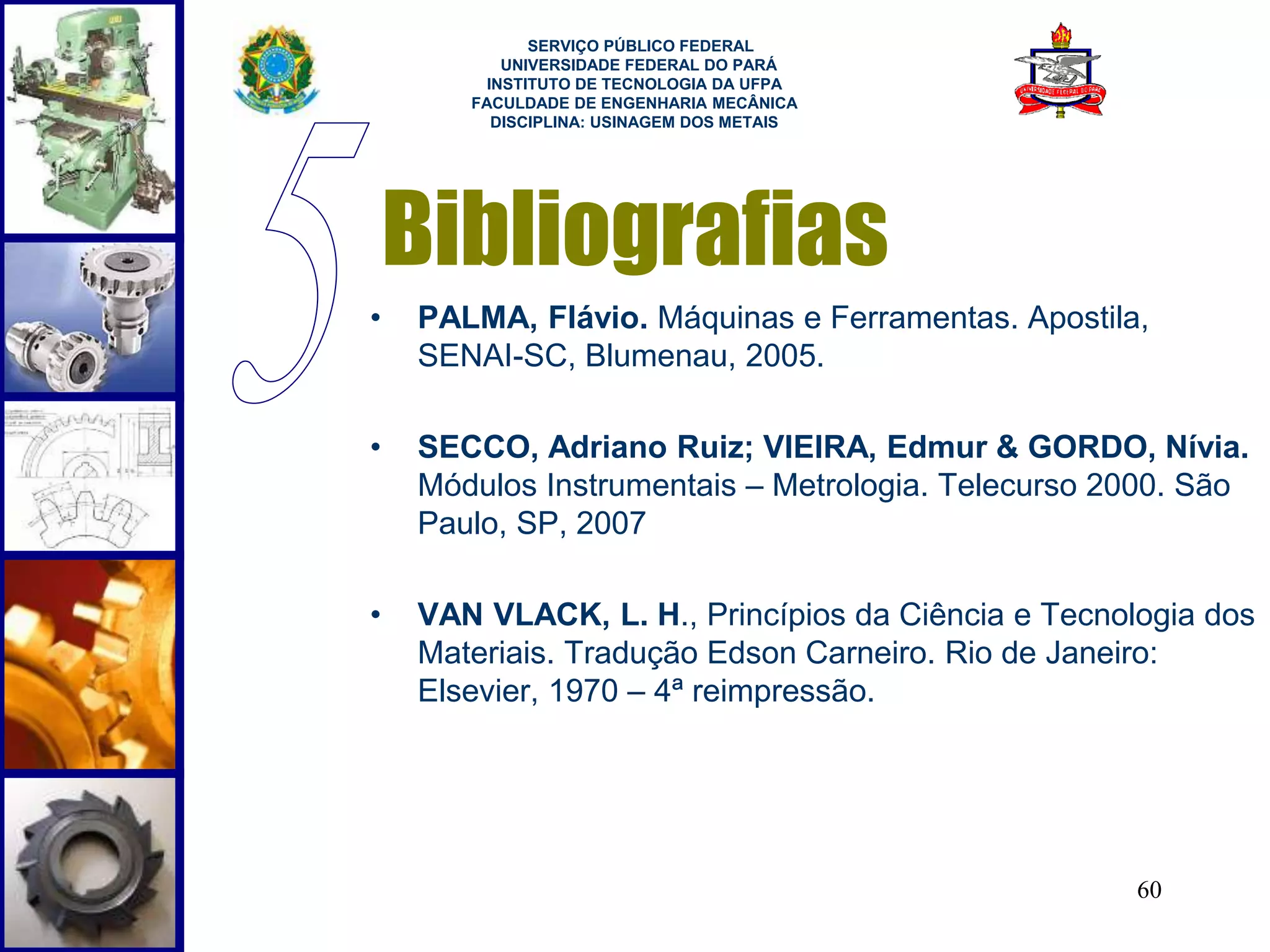 SERVIÇO PÚBLICO FEDERAL 
UNIVERSIDADE FEDERAL DO PARÁ 
INSTITUTO DE TECNOLOGIA DA UFPA 
FACULDADE DE ENGENHARIA MECÂNICA 
DISCIPLINA: USINAGEM DOS METAIS 
Bibliografias 
• PALMA, Flávio. Máquinas e Ferramentas. Apostila, 
60 
SENAI-SC, Blumenau, 2005. 
• SECCO, Adriano Ruiz; VIEIRA, Edmur & GORDO, Nívia. 
Módulos Instrumentais – Metrologia. Telecurso 2000. São 
Paulo, SP, 2007 
• VAN VLACK, L. H., Princípios da Ciência e Tecnologia dos 
Materiais. Tradução Edson Carneiro. Rio de Janeiro: 
Elsevier, 1970 – 4ª reimpressão. 
