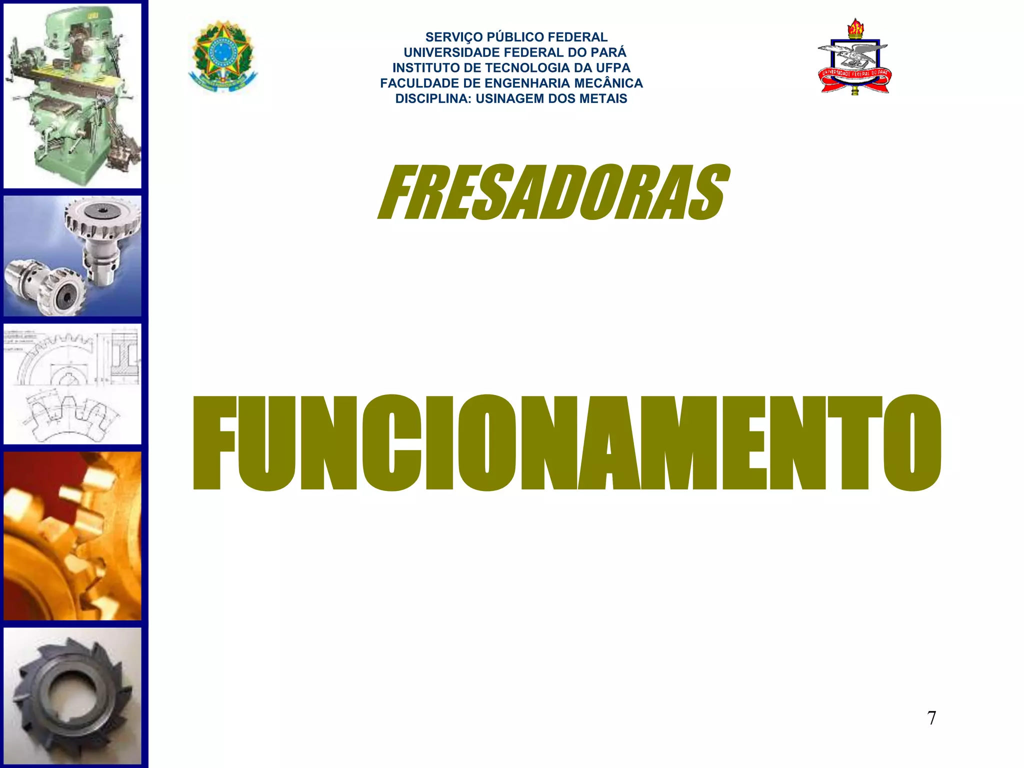 7 
SERVIÇO PÚBLICO FEDERAL 
UNIVERSIDADE FEDERAL DO PARÁ 
INSTITUTO DE TECNOLOGIA DA UFPA 
FACULDADE DE ENGENHARIA MECÂNICA 
DISCIPLINA: USINAGEM DOS METAIS 
FRESADORAS 
FUNCIONAMENTO 
 