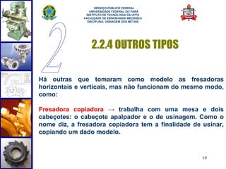 19 
SERVIÇO PÚBLICO FEDERAL 
UNIVERSIDADE FEDERAL DO PARÁ 
INSTITUTO DE TECNOLOGIA DA UFPA 
FACULDADE DE ENGENHARIA MECÂNICA 
DISCIPLINA: USINAGEM DOS METAIS 
2.2.4 OUTROS TIPOS 
Há outras que tomaram como modelo as fresadoras 
horizontais e verticais, mas não funcionam do mesmo modo, 
como: 
Fresadora copiadora → trabalha com uma mesa e dois 
cabeçotes: o cabeçote apalpador e o de usinagem. Como o 
nome diz, a fresadora copiadora tem a finalidade de usinar, 
copiando um dado modelo. 
 