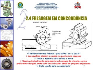 2.4 FRESAGEM EM CONCORDÂNCIA 
23 
SERVIÇO PÚBLICO FEDERAL 
UNIVERSIDADE FEDERAL DO PARÁ 
INSTITUTO DE TECNOLOGIA DA UFPA 
FACULDADE DE ENGENHARIA MECÂNICA 
DISCIPLINA: USINAGEM DOS METAIS 
Também chamado método “para baixo” ou “a puxar” 
 As navalhas atacam o cavaco no ponto mais espesso 
 Tende a apertar a obra contra a mesa 
 Usado principalmente para abertura de rasgos de chaveta, cortes 
profundos e longos, corte com serra circular, obras de pequena espessura 
 Muito usado para o acabamento 
 