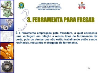 3. FERRAMENTA PARA FRESAR 
É a ferramenta empregada pela fresadora, a qual apresenta 
uma vantagem em relação a outros tipos de ferramentas de 
corte, pois os dentes que não estão trabalhando estão sendo 
resfriados, reduzindo o desgaste da ferramenta. 
26 
SERVIÇO PÚBLICO FEDERAL 
UNIVERSIDADE FEDERAL DO PARÁ 
INSTITUTO DE TECNOLOGIA DA UFPA 
FACULDADE DE ENGENHARIA MECÂNICA 
DISCIPLINA: USINAGEM DOS METAIS 
 