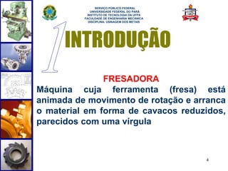 4 
SERVIÇO PÚBLICO FEDERAL 
UNIVERSIDADE FEDERAL DO PARÁ 
INSTITUTO DE TECNOLOGIA DA UFPA 
FACULDADE DE ENGENHARIA MECÂNICA 
DISCIPLINA: USINAGEM DOS METAIS 
INTRODUÇÃO 
FRESADORA 
Máquina cuja ferramenta (fresa) está 
animada de movimento de rotação e arranca 
o material em forma de cavacos reduzidos, 
parecidos com uma vírgula 
 