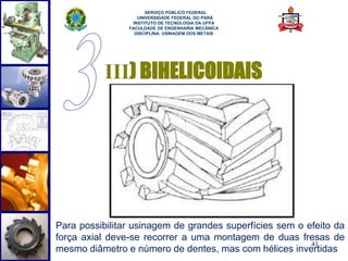 41 
SERVIÇO PÚBLICO FEDERAL 
UNIVERSIDADE FEDERAL DO PARÁ 
INSTITUTO DE TECNOLOGIA DA UFPA 
FACULDADE DE ENGENHARIA MECÂNICA 
DISCIPLINA: USINAGEM DOS METAIS 
III) BIHELICOIDAIS 
Para possibilitar usinagem de grandes superfícies sem o efeito da 
força axial deve-se recorrer a uma montagem de duas fresas de 
mesmo diâmetro e número de dentes, mas com hélices invertidas 
 