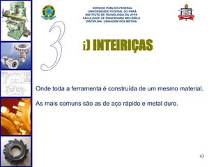 43 
SERVIÇO PÚBLICO FEDERAL 
UNIVERSIDADE FEDERAL DO PARÁ 
INSTITUTO DE TECNOLOGIA DA UFPA 
FACULDADE DE ENGENHARIA MECÂNICA 
DISCIPLINA: USINAGEM DOS METAIS 
i) INTEIRIÇAS 
Onde toda a ferramenta é construída de um mesmo material. 
As mais comuns são as de aço rápido e metal duro. 
 