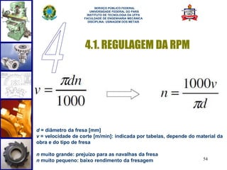 54 
SERVIÇO PÚBLICO FEDERAL 
UNIVERSIDADE FEDERAL DO PARÁ 
INSTITUTO DE TECNOLOGIA DA UFPA 
FACULDADE DE ENGENHARIA MECÂNICA 
DISCIPLINA: USINAGEM DOS METAIS 
4.1. REGULAGEM DA RPM 
d = diâmetro da fresa [mm] 
v = velocidade de corte [m/min]: indicada por tabelas, depende do material da 
obra e do tipo de fresa 
n muito grande: prejuízo para as navalhas da fresa 
n muito pequeno: baixo rendimento da fresagem 
 