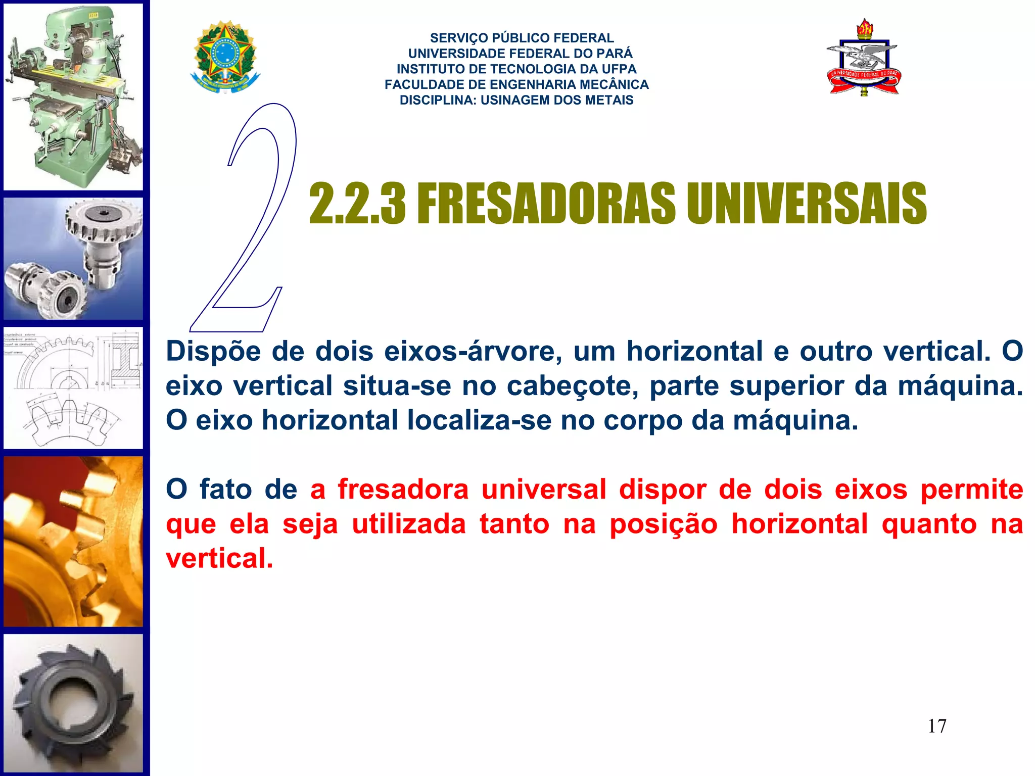  
                     SERVIÇO PÚBLICO FEDERAL
                  UNIVERSIDADE FEDERAL DO PARÁ
                INSTITUTO DE TECNOLOGIA DA UFPA
               FACULDADE DE ENGENHARIA MECÂNICA
                 DISCIPLINA: USINAGEM DOS METAIS




          2.2.3 FRESADORAS UNIVERSAIS

Dispõe de dois eixos-árvore, um horizontal e outro vertical. O
eixo vertical situa-se no cabeçote, parte superior da máquina.
O eixo horizontal localiza-se no corpo da máquina.

O fato de a fresadora universal dispor de dois eixos permite
que ela seja utilizada tanto na posição horizontal quanto na
vertical.




                                                      17
 