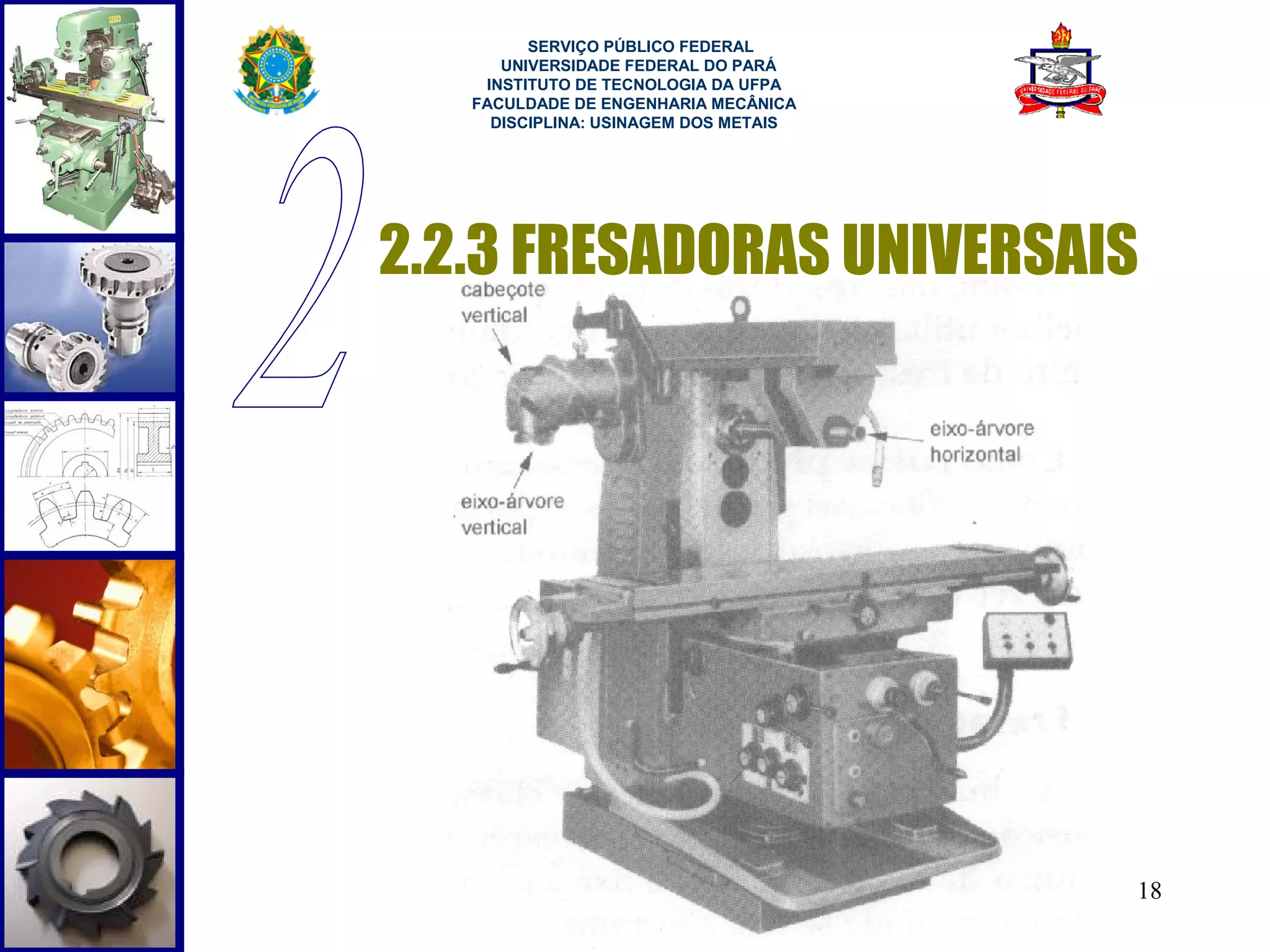  
         SERVIÇO PÚBLICO FEDERAL
      UNIVERSIDADE FEDERAL DO PARÁ
    INSTITUTO DE TECNOLOGIA DA UFPA
   FACULDADE DE ENGENHARIA MECÂNICA
     DISCIPLINA: USINAGEM DOS METAIS




2.2.3 FRESADORAS UNIVERSAIS




                                       18
 
