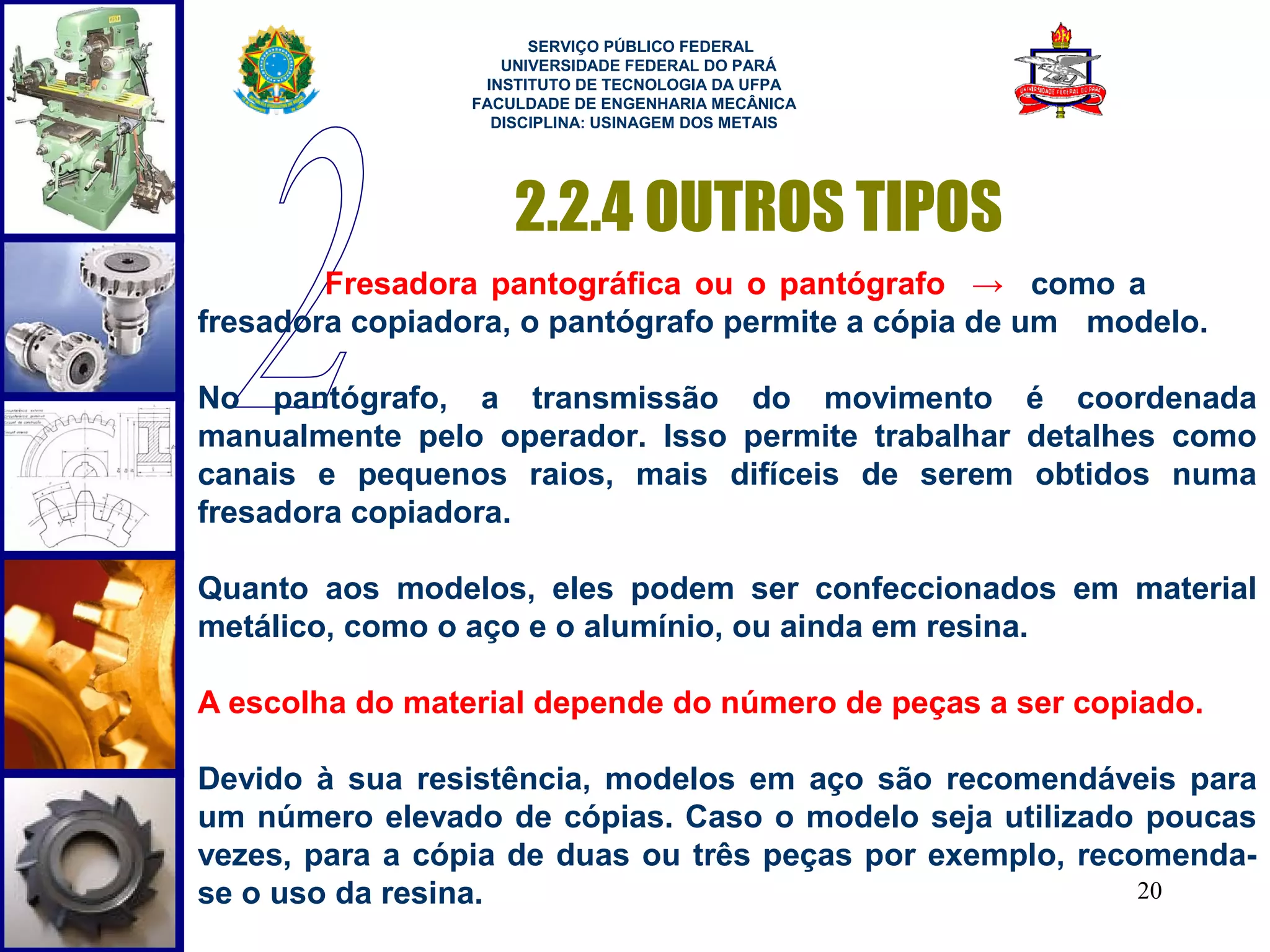  
                       SERVIÇO PÚBLICO FEDERAL
                    UNIVERSIDADE FEDERAL DO PARÁ
                  INSTITUTO DE TECNOLOGIA DA UFPA
                 FACULDADE DE ENGENHARIA MECÂNICA
                   DISCIPLINA: USINAGEM DOS METAIS




                     2.2.4 OUTROS TIPOS
        Fresadora pantográfica ou o pantógrafo → como a
fresadora copiadora, o pantógrafo permite a cópia de um modelo.

No pantógrafo, a transmissão do movimento é coordenada
manualmente pelo operador. Isso permite trabalhar detalhes como
canais e pequenos raios, mais difíceis de serem obtidos numa
fresadora copiadora.

Quanto aos modelos, eles podem ser confeccionados em material
metálico, como o aço e o alumínio, ou ainda em resina.

A escolha do material depende do número de peças a ser copiado.

Devido à sua resistência, modelos em aço são recomendáveis para
um número elevado de cópias. Caso o modelo seja utilizado poucas
vezes, para a cópia de duas ou três peças por exemplo, recomenda-
se o uso da resina.                                        20
 