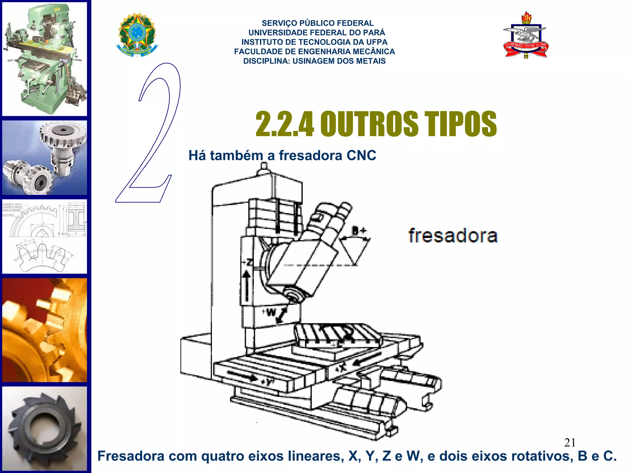  
                           SERVIÇO PÚBLICO FEDERAL
                        UNIVERSIDADE FEDERAL DO PARÁ
                      INSTITUTO DE TECNOLOGIA DA UFPA
                     FACULDADE DE ENGENHARIA MECÂNICA
                       DISCIPLINA: USINAGEM DOS METAIS




                         2.2.4 OUTROS TIPOS
              Há também a fresadora CNC




                                                                       21
Fresadora com quatro eixos lineares, X, Y, Z e W, e dois eixos rotativos, B e C.
 
