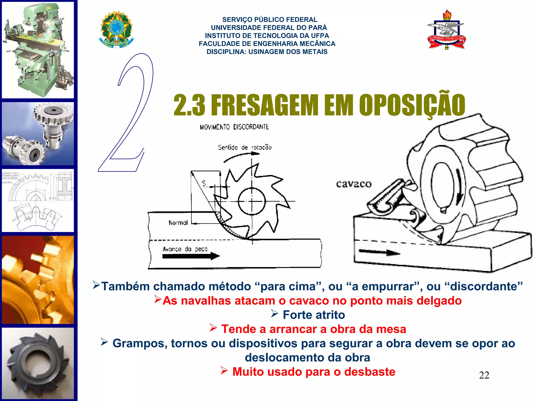  
                       SERVIÇO PÚBLICO FEDERAL
                    UNIVERSIDADE FEDERAL DO PARÁ
                  INSTITUTO DE TECNOLOGIA DA UFPA
                 FACULDADE DE ENGENHARIA MECÂNICA
                   DISCIPLINA: USINAGEM DOS METAIS




             2.3 FRESAGEM EM OPOSIÇÃO




Também chamado método “para cima”, ou “a empurrar”, ou “discordante”
        As navalhas atacam o cavaco no ponto mais delgado
                              Forte atrito
                   Tende a arrancar a obra da mesa
  Grampos, tornos ou dispositivos para segurar a obra devem se opor ao
                         deslocamento da obra
                     Muito usado para o desbaste                22
 