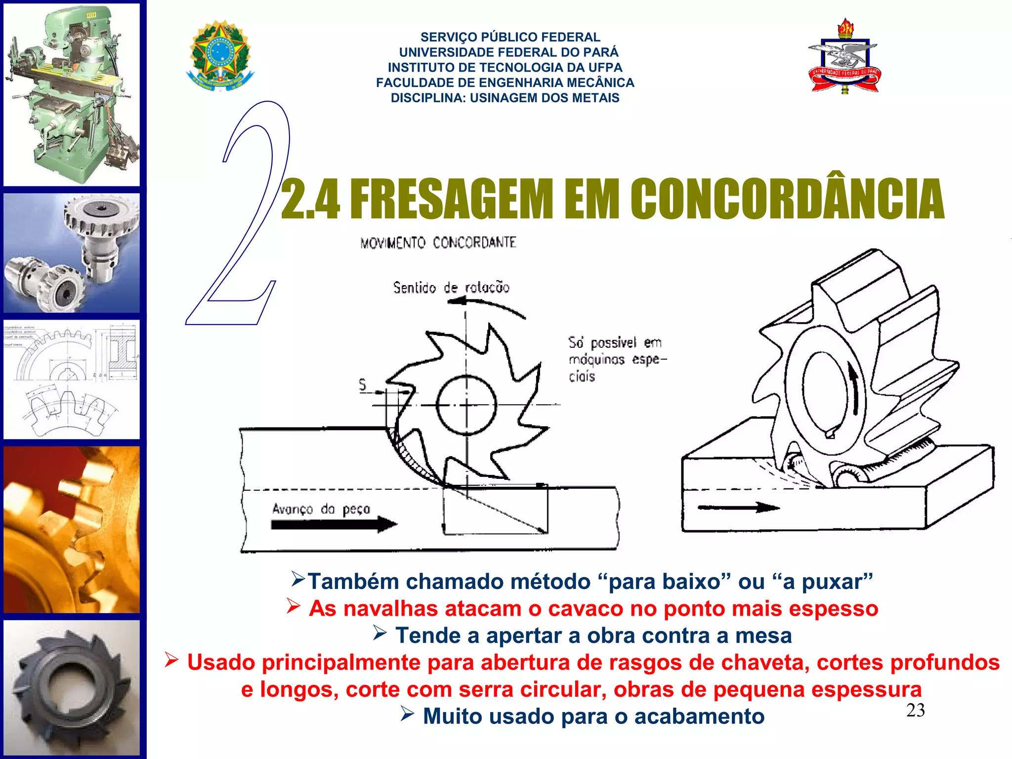  
                         SERVIÇO PÚBLICO FEDERAL
                      UNIVERSIDADE FEDERAL DO PARÁ
                    INSTITUTO DE TECNOLOGIA DA UFPA
                   FACULDADE DE ENGENHARIA MECÂNICA
                     DISCIPLINA: USINAGEM DOS METAIS




          2.4 FRESAGEM EM CONCORDÂNCIA




           Também chamado método “para baixo” ou “a puxar”
           As navalhas atacam o cavaco no ponto mais espesso
                   Tende a apertar a obra contra a mesa
 Usado principalmente para abertura de rasgos de chaveta, cortes profundos
      e longos, corte com serra circular, obras de pequena espessura
                      Muito usado para o acabamento               23
 