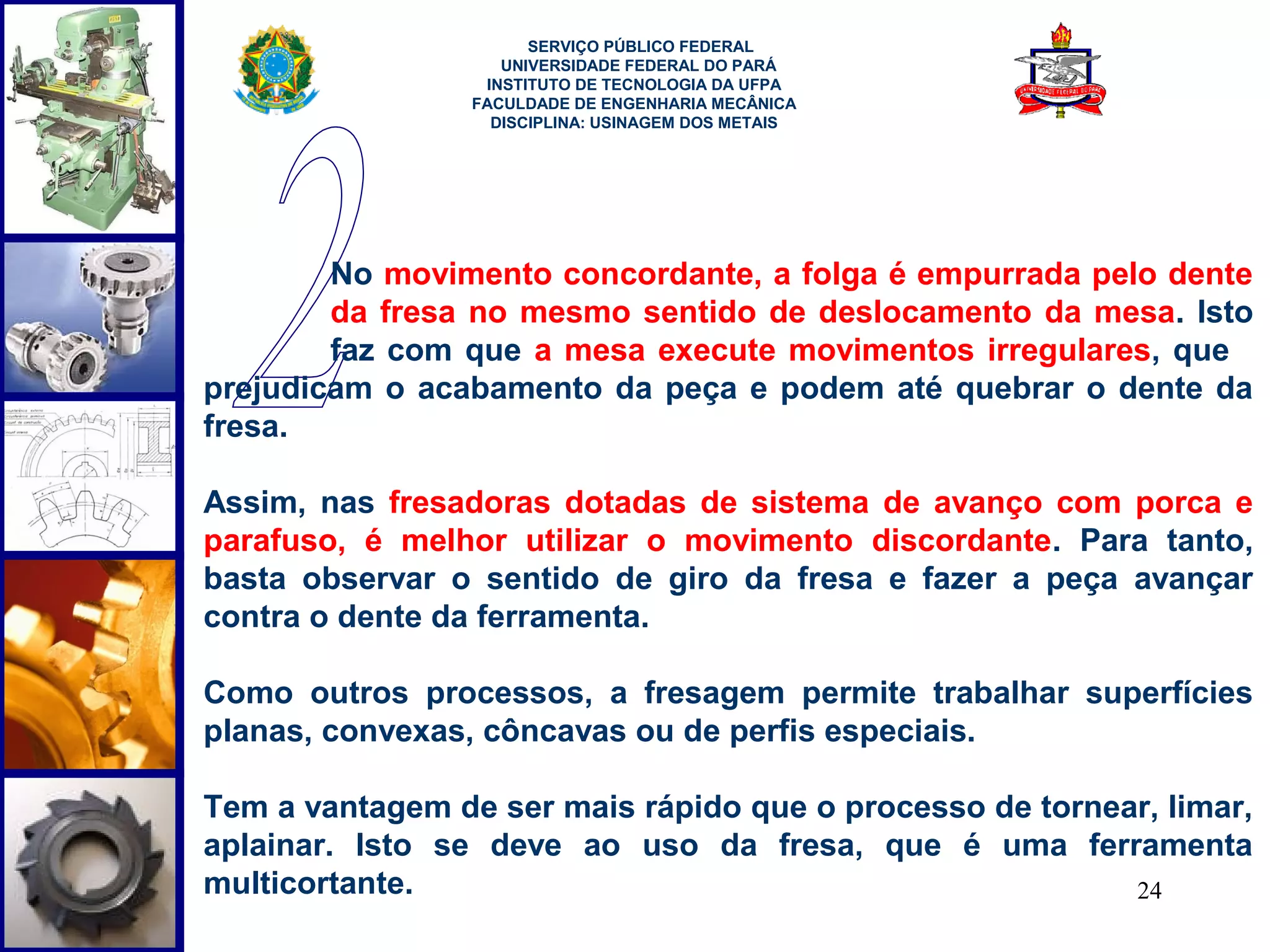  
                       SERVIÇO PÚBLICO FEDERAL
                    UNIVERSIDADE FEDERAL DO PARÁ
                  INSTITUTO DE TECNOLOGIA DA UFPA
                 FACULDADE DE ENGENHARIA MECÂNICA
                   DISCIPLINA: USINAGEM DOS METAIS




        No movimento concordante, a folga é empurrada pelo dente
        da fresa no mesmo sentido de deslocamento da mesa. Isto
        faz com que a mesa execute movimentos irregulares, que
prejudicam o acabamento da peça e podem até quebrar o dente da
fresa.

Assim, nas fresadoras dotadas de sistema de avanço com porca e
parafuso, é melhor utilizar o movimento discordante. Para tanto,
basta observar o sentido de giro da fresa e fazer a peça avançar
contra o dente da ferramenta.

Como outros processos, a fresagem permite trabalhar superfícies
planas, convexas, côncavas ou de perfis especiais.

Tem a vantagem de ser mais rápido que o processo de tornear, limar,
aplainar. Isto se deve ao uso da fresa, que é uma ferramenta
multicortante.                                            24
 