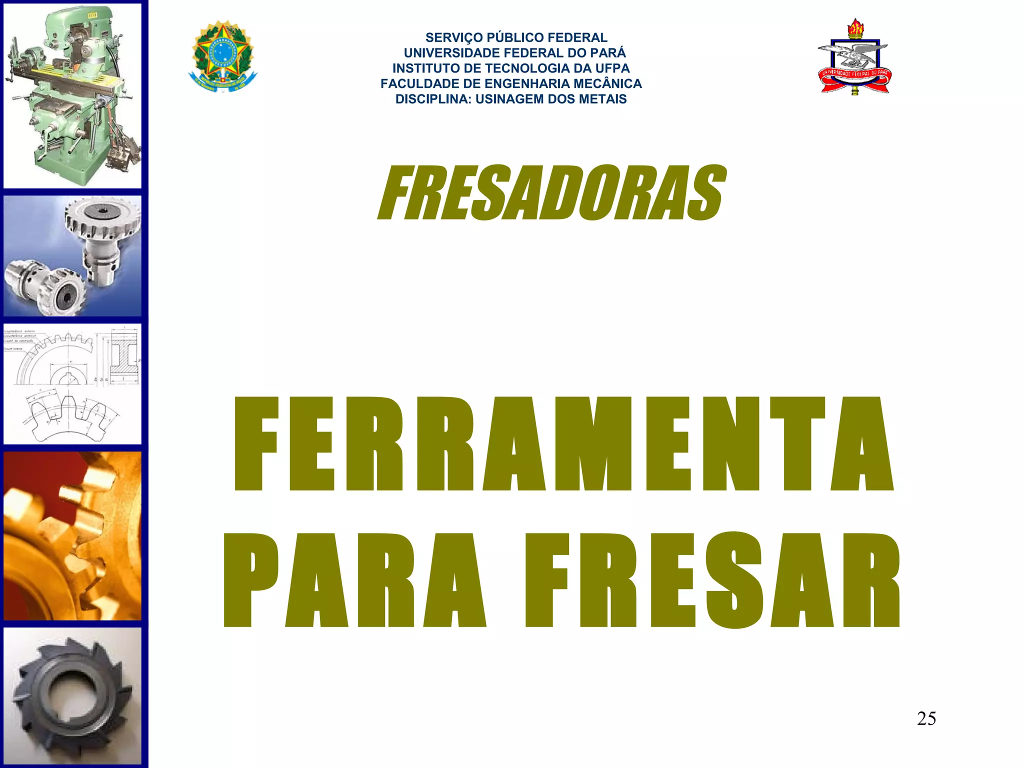  
        SERVIÇO PÚBLICO FEDERAL
     UNIVERSIDADE FEDERAL DO PARÁ
   INSTITUTO DE TECNOLOGIA DA UFPA
  FACULDADE DE ENGENHARIA MECÂNICA
    DISCIPLINA: USINAGEM DOS METAIS




  FRESADORAS


FERRAMENTA
PARA FRESAR
                                      25
 