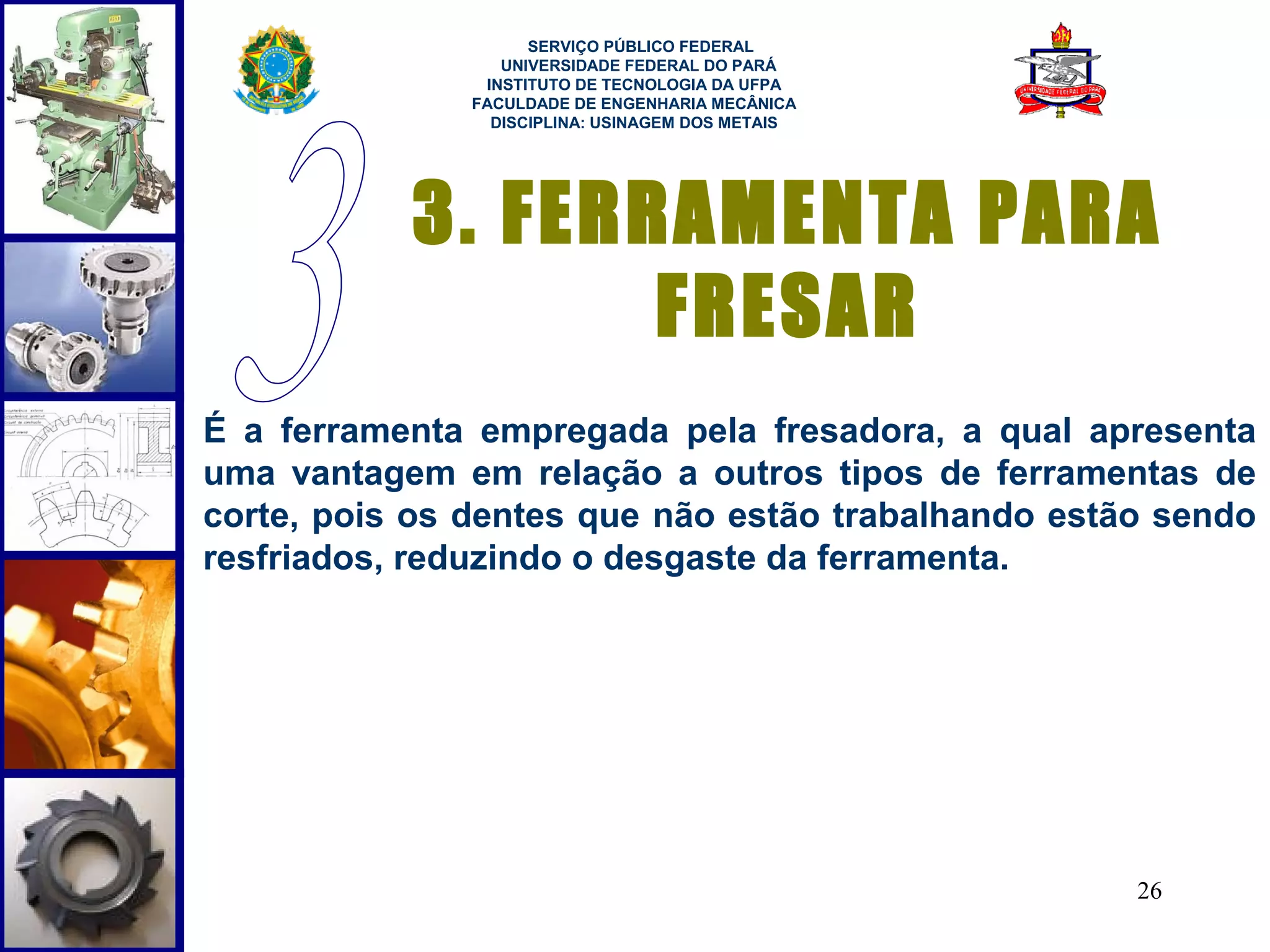  
                     SERVIÇO PÚBLICO FEDERAL
                  UNIVERSIDADE FEDERAL DO PARÁ
                INSTITUTO DE TECNOLOGIA DA UFPA
               FACULDADE DE ENGENHARIA MECÂNICA
                 DISCIPLINA: USINAGEM DOS METAIS




           3. FERRAMENTA PARA
                  FRESAR
É a ferramenta empregada pela fresadora, a qual apresenta
uma vantagem em relação a outros tipos de ferramentas de
corte, pois os dentes que não estão trabalhando estão sendo
resfriados, reduzindo o desgaste da ferramenta.




                                                    26
 
