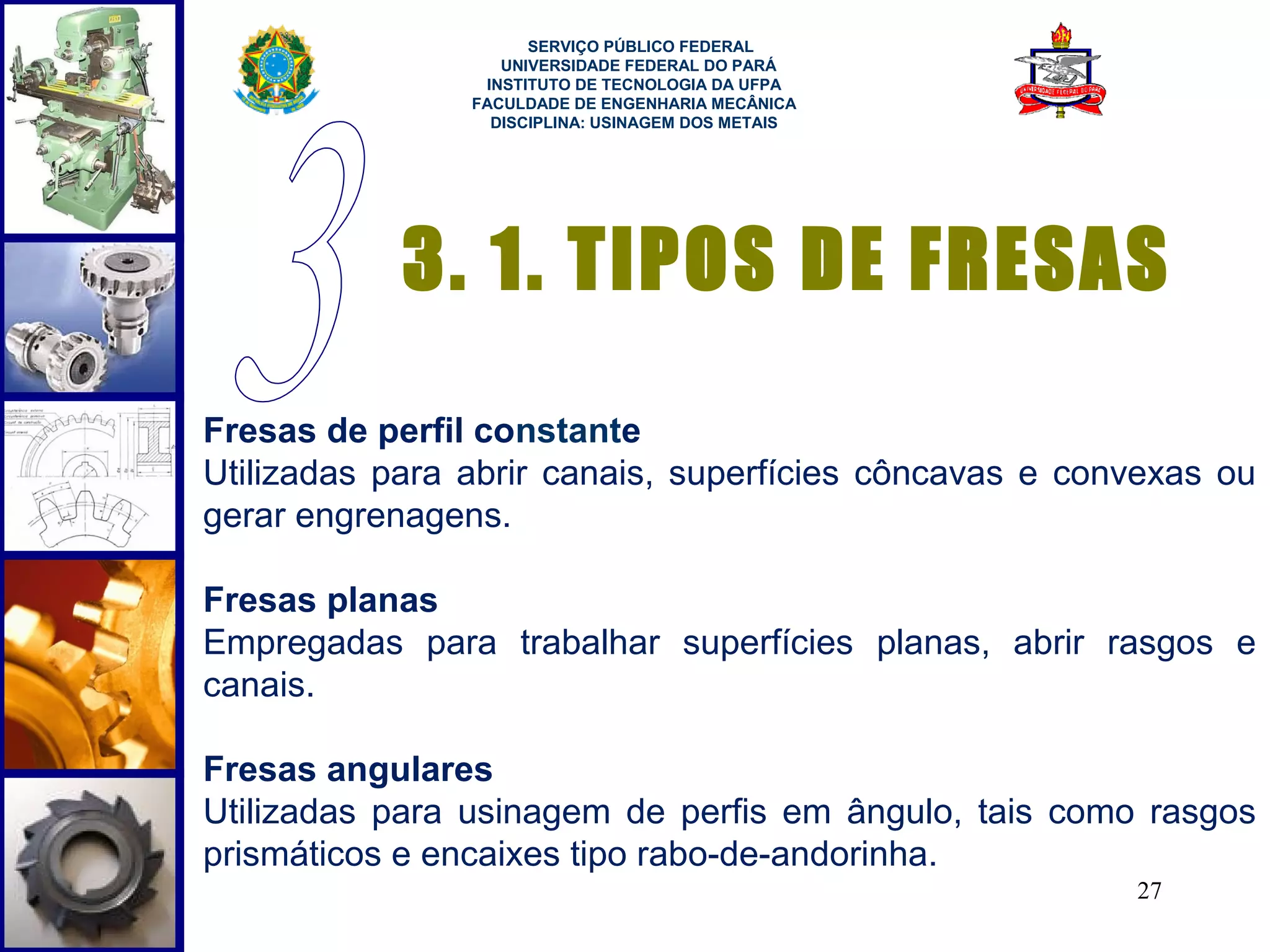  
                      SERVIÇO PÚBLICO FEDERAL
                   UNIVERSIDADE FEDERAL DO PARÁ
                 INSTITUTO DE TECNOLOGIA DA UFPA
                FACULDADE DE ENGENHARIA MECÂNICA
                  DISCIPLINA: USINAGEM DOS METAIS




            3. 1. TIPOS DE FRESAS
Fresas de perfil constante
Utilizadas para abrir canais, superfícies côncavas e convexas ou
gerar engrenagens.

Fresas planas
Empregadas para trabalhar superfícies planas, abrir rasgos e
canais.

Fresas angulares
Utilizadas para usinagem de perfis em ângulo, tais como rasgos
prismáticos e encaixes tipo rabo-de-andorinha.
                                                        27
 