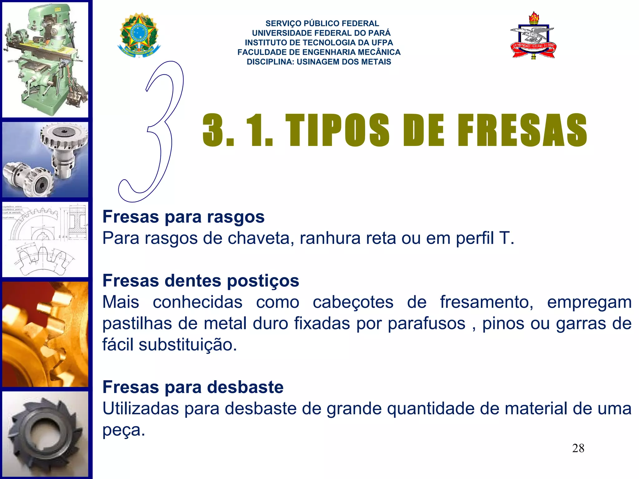  
                       SERVIÇO PÚBLICO FEDERAL
                    UNIVERSIDADE FEDERAL DO PARÁ
                  INSTITUTO DE TECNOLOGIA DA UFPA
                 FACULDADE DE ENGENHARIA MECÂNICA
                   DISCIPLINA: USINAGEM DOS METAIS




            3. 1. TIPOS DE FRESAS
Fresas para rasgos
Para rasgos de chaveta, ranhura reta ou em perfil T.

Fresas dentes postiços
Mais conhecidas como cabeçotes de fresamento, empregam
pastilhas de metal duro fixadas por parafusos , pinos ou garras de
fácil substituição.

Fresas para desbaste
Utilizadas para desbaste de grande quantidade de material de uma
peça.
                                                          28
 