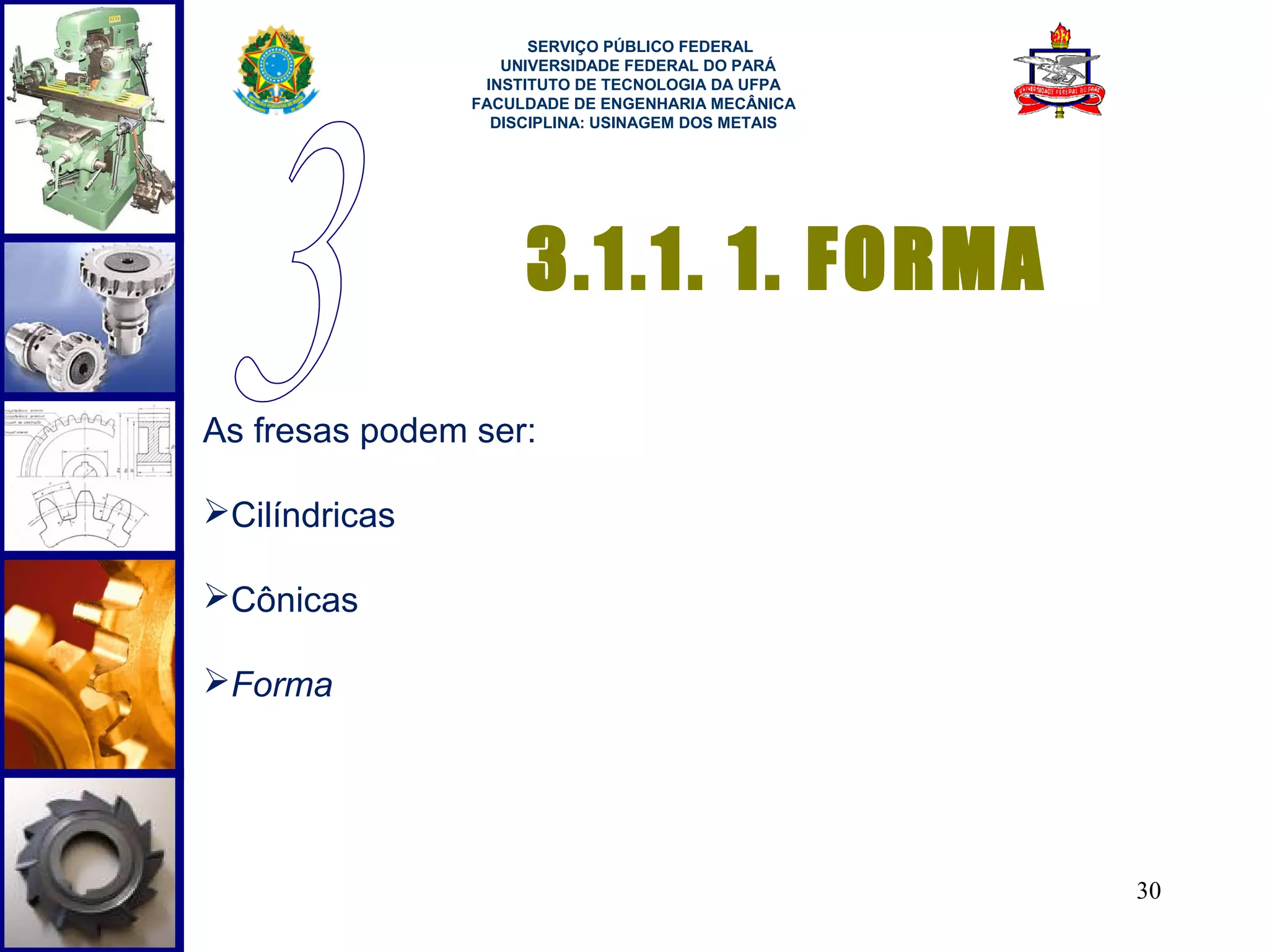  
                      SERVIÇO PÚBLICO FEDERAL
                   UNIVERSIDADE FEDERAL DO PARÁ
                 INSTITUTO DE TECNOLOGIA DA UFPA
                FACULDADE DE ENGENHARIA MECÂNICA
                  DISCIPLINA: USINAGEM DOS METAIS




                     3.1.1. 1. FORMA
As fresas podem ser:

Cilíndricas

Cônicas

Forma




                                                    30
 