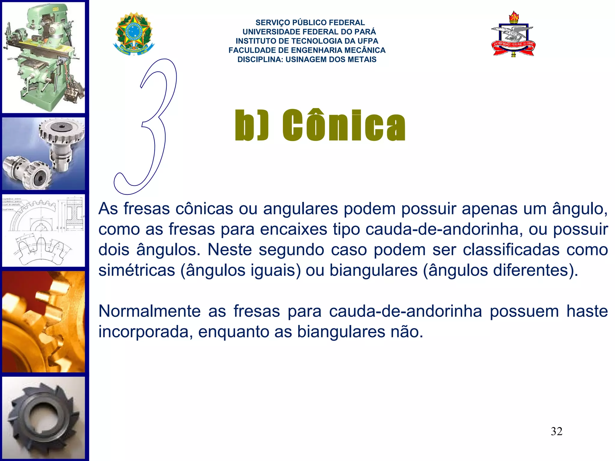  
                      SERVIÇO PÚBLICO FEDERAL
                   UNIVERSIDADE FEDERAL DO PARÁ
                 INSTITUTO DE TECNOLOGIA DA UFPA
                FACULDADE DE ENGENHARIA MECÂNICA
                  DISCIPLINA: USINAGEM DOS METAIS




                 b) Cônica
As fresas cônicas ou angulares podem possuir apenas um ângulo,
como as fresas para encaixes tipo cauda-de-andorinha, ou possuir
dois ângulos. Neste segundo caso podem ser classificadas como
simétricas (ângulos iguais) ou biangulares (ângulos diferentes).

Normalmente as fresas para cauda-de-andorinha possuem haste
incorporada, enquanto as biangulares não.




                                                        32
 