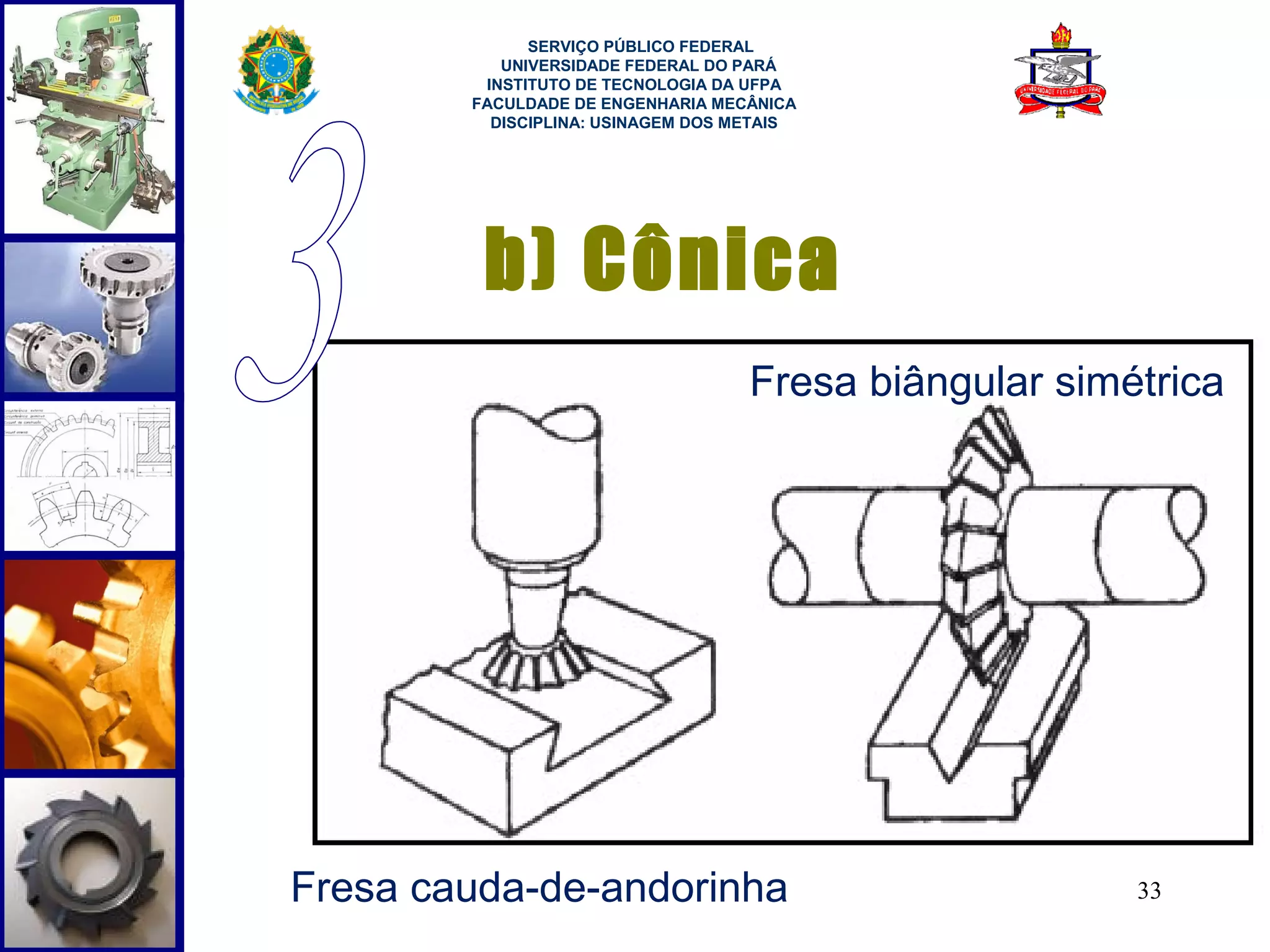  
              SERVIÇO PÚBLICO FEDERAL
           UNIVERSIDADE FEDERAL DO PARÁ
         INSTITUTO DE TECNOLOGIA DA UFPA
        FACULDADE DE ENGENHARIA MECÂNICA
          DISCIPLINA: USINAGEM DOS METAIS




         b) Cônica
                                    Fresa biângular simétrica




Fresa cauda-de-andorinha                                33
 