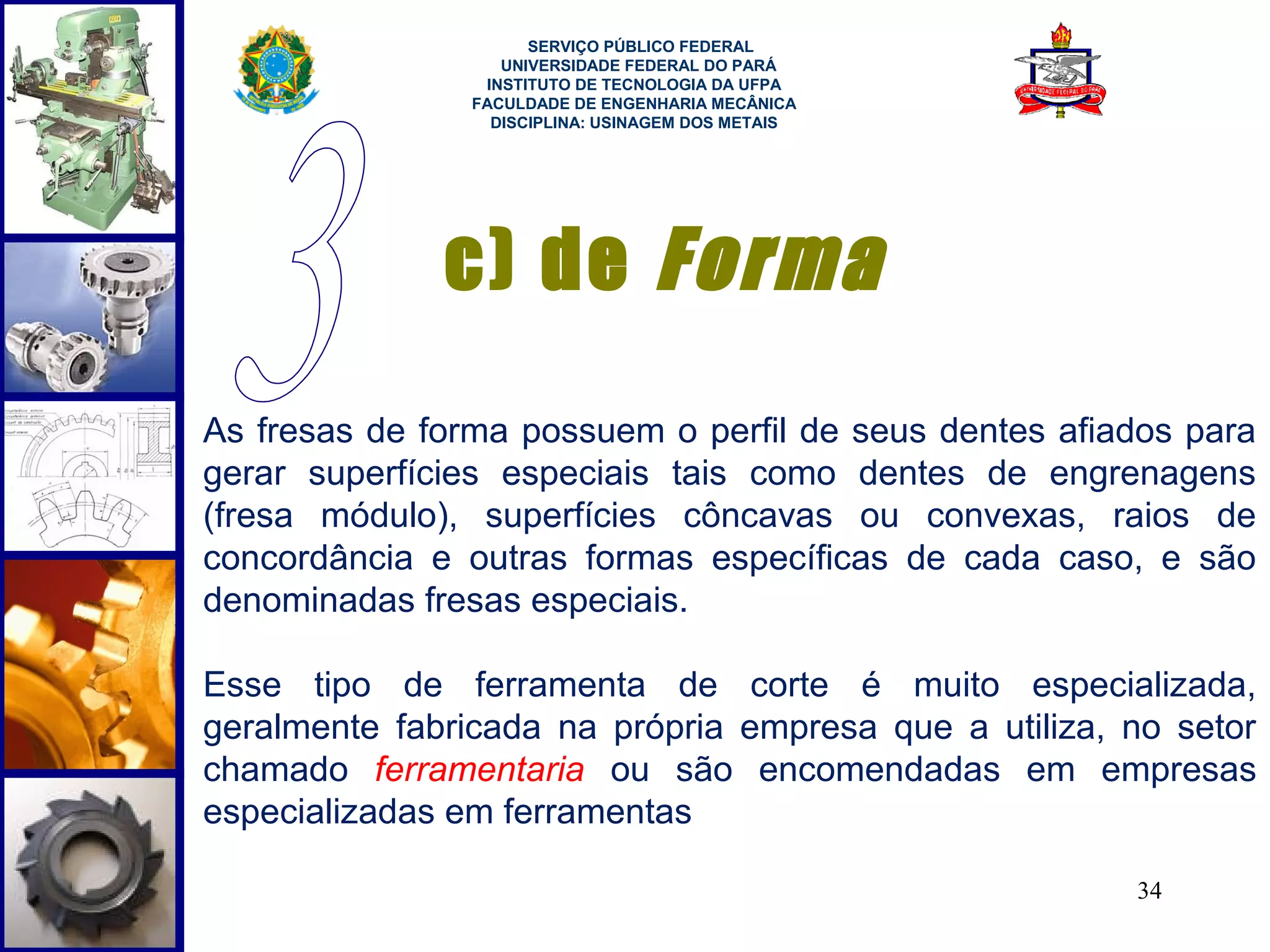  
                      SERVIÇO PÚBLICO FEDERAL
                   UNIVERSIDADE FEDERAL DO PARÁ
                 INSTITUTO DE TECNOLOGIA DA UFPA
                FACULDADE DE ENGENHARIA MECÂNICA
                  DISCIPLINA: USINAGEM DOS METAIS




              c) de Forma
As fresas de forma possuem o perfil de seus dentes afiados para
gerar superfícies especiais tais como dentes de engrenagens
(fresa módulo), superfícies côncavas ou convexas, raios de
concordância e outras formas específicas de cada caso, e são
denominadas fresas especiais.

Esse tipo de ferramenta de corte é muito especializada,
geralmente fabricada na própria empresa que a utiliza, no setor
chamado ferramentaria ou são encomendadas em empresas
especializadas em ferramentas

                                                       34
 