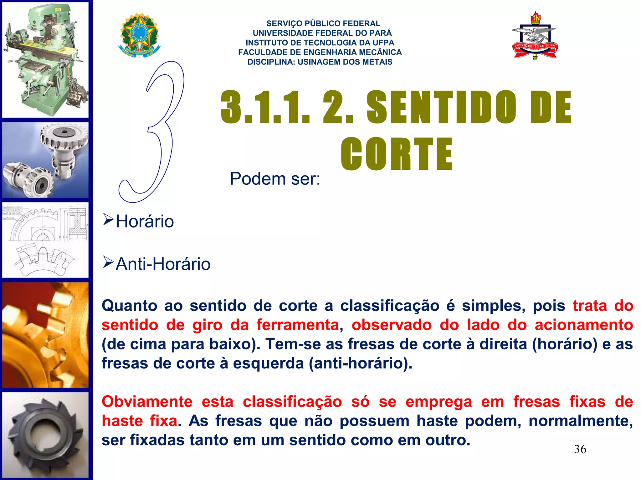  
                        SERVIÇO PÚBLICO FEDERAL
                     UNIVERSIDADE FEDERAL DO PARÁ
                   INSTITUTO DE TECNOLOGIA DA UFPA
                  FACULDADE DE ENGENHARIA MECÂNICA
                    DISCIPLINA: USINAGEM DOS METAIS




                3.1.1. 2. SENTIDO DE
                Podem ser:
                           CORTE
Horário

Anti-Horário

Quanto ao sentido de corte a classificação é simples, pois trata do
sentido de giro da ferramenta, observado do lado do acionamento
(de cima para baixo). Tem-se as fresas de corte à direita (horário) e as
fresas de corte à esquerda (anti-horário).

Obviamente esta classificação só se emprega em fresas fixas de
haste fixa. As fresas que não possuem haste podem, normalmente,
ser fixadas tanto em um sentido como em outro.          36
 