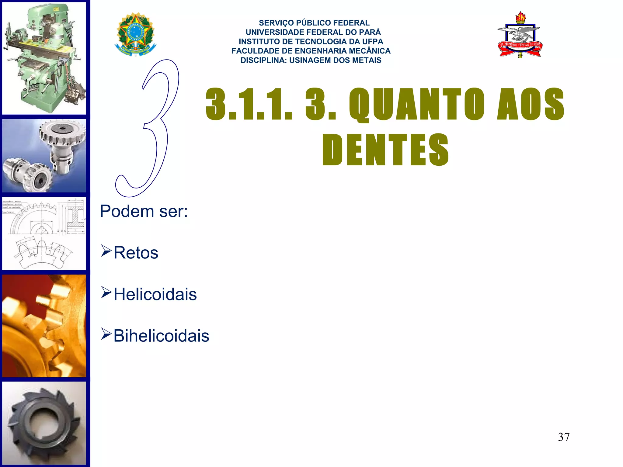  
                       SERVIÇO PÚBLICO FEDERAL
                    UNIVERSIDADE FEDERAL DO PARÁ
                  INSTITUTO DE TECNOLOGIA DA UFPA
                 FACULDADE DE ENGENHARIA MECÂNICA
                   DISCIPLINA: USINAGEM DOS METAIS




               3.1.1. 3. QUANTO AOS
                       DENTES
Podem ser:

Retos

Helicoidais

Bihelicoidais




                                                     37
 