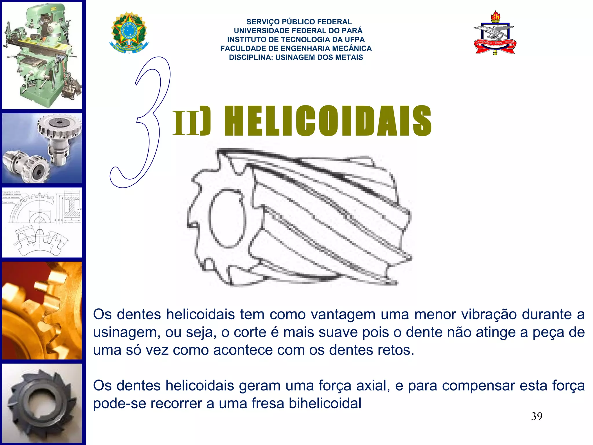  
                        SERVIÇO PÚBLICO FEDERAL
                     UNIVERSIDADE FEDERAL DO PARÁ
                   INSTITUTO DE TECNOLOGIA DA UFPA
                  FACULDADE DE ENGENHARIA MECÂNICA
                    DISCIPLINA: USINAGEM DOS METAIS




           II) HELICOIDAIS




Os dentes helicoidais tem como vantagem uma menor vibração durante a
usinagem, ou seja, o corte é mais suave pois o dente não atinge a peça de
uma só vez como acontece com os dentes retos.

Os dentes helicoidais geram uma força axial, e para compensar esta força
pode-se recorrer a uma fresa bihelicoidal
                                                                39
 