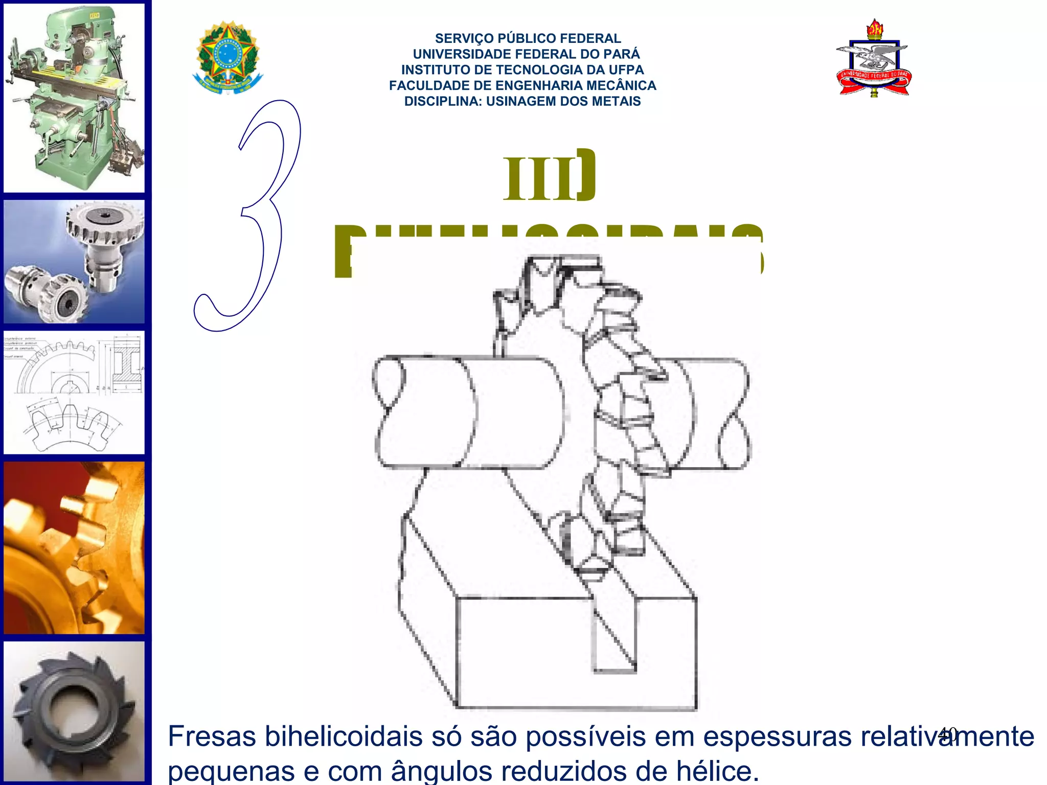  
                      SERVIÇO PÚBLICO FEDERAL
                   UNIVERSIDADE FEDERAL DO PARÁ
                 INSTITUTO DE TECNOLOGIA DA UFPA
                FACULDADE DE ENGENHARIA MECÂNICA
                  DISCIPLINA: USINAGEM DOS METAIS




                 III)
            BIHELICOIDAIS




Fresas bihelicoidais só são possíveis em espessuras relativamente
                                                           40
pequenas e com ângulos reduzidos de hélice.
 