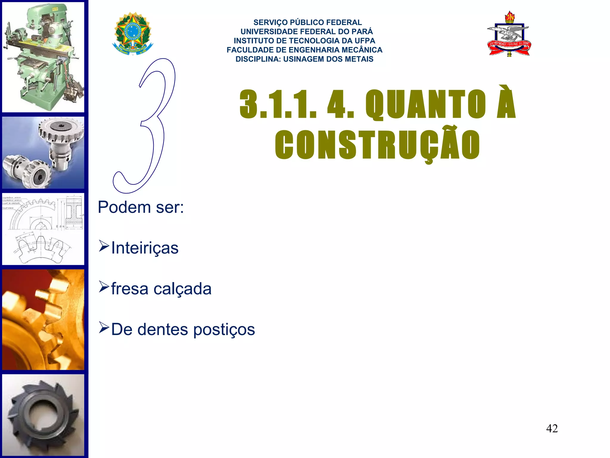  
                       SERVIÇO PÚBLICO FEDERAL
                    UNIVERSIDADE FEDERAL DO PARÁ
                  INSTITUTO DE TECNOLOGIA DA UFPA
                 FACULDADE DE ENGENHARIA MECÂNICA
                   DISCIPLINA: USINAGEM DOS METAIS




                   3.1.1. 4. QUANTO À
                     CONSTRUÇÃO
Podem ser:

Inteiriças

fresa calçada

De dentes postiços




                                                     42
 